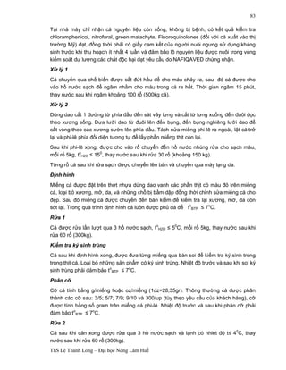 ThS Lê Thanh Long – Đại học Nông Lâm Huế 
83 
Tại nhà máy chỉ nhận cá nguyên liệu còn sống, không bị bệnh, có kết quả kiểm tra 
chloramphenicol, nitrofural, green malachyte, Fluoroquinolones (đối với cá xuất vào thị 
trường Mỹ) đạt, đồng thời phải có giấy cam kết của người nuôi ngưng sử dụng kháng 
sinh trước khi thu hoạch ít nhất 4 tuần và đảm bảo lô nguyên liệu được nuôi trong vùng 
kiểm soát dư lượng các chất độc hại đạt yêu cầu do NAFIQAVED chứng nhận. 
Xử lý 1 
Cá chuyển qua chế biến được cắt đứt hầu để cho máu chảy ra, sau đó cá được cho 
vào hồ nước sạch để ngâm nhằm cho máu trong cá ra hết. Thời gian ngâm 15 phút, 
thay nước sau khi ngâm khoảng 100 rổ (500kg cá). 
Xử lý 2 
Dùng dao cắt 1 đường từ phía đầu đến sát vây lưng và cắt từ lưng xuống đến đuôi dọc 
theo xương sống. Đưa lưỡi dao từ đuôi lên đến bụng, đến bụng nghiêng lưỡi dao để 
cắt vòng theo các xương sườn lên phía đầu. Tách nửa miếng phi-lê ra ngoài, lật cá trở 
lại và phi-lê phía đối diện tương tự để lấy phần miếng thịt còn lại. 
Sau khi phi-lê xong, được cho vào rổ chuyển đến hồ nước nhúng rửa cho sạch máu, 
mỗi rổ 5kg, to 
H2O £ 150, thay nước sau khi rửa 30 rổ (khoảng 150 kg). 
Từng rổ cá sau khi rửa sạch được chuyển lên bàn và chuyển qua máy lạng da. 
Định hình 
Miếng cá được đặt trên thớt nhựa dùng dao vanh các phần thịt có màu đỏ trên miếng 
cá, loại bỏ xương, mỡ, da, và những chỗ bị bầm dập đồng thời chỉnh sửa miếng cá cho 
đẹp. Sau đó miếng cá được chuyển đến bàn kiểm để kiểm tra lại xương, mỡ, da còn 
sót lại. Trong quá trình định hình cá luôn được phủ đá để to 
BTP £ 7oC. 
Rửa 1 
Cá được rửa lần lượt qua 3 hồ nước sạch, to 
H2O £ 50C, mỗi rổ 5kg, thay nước sau khi 
rửa 60 rổ (300kg). 
Kiểm tra ký sinh trùng 
Cá sau khi định hình xong, được đưa từng miếng qua bàn soi để kiểm tra ký sinh trùng 
trong thịt cá. Loại bỏ những sản phẩm có ký sinh trùng. Nhiệt độ trước và sau khi soi ký 
sinh trùng phải đảm bảo to 
BTP £ 7oC. 
Phân cỡ 
Cỡ cá tính bằng g/miếng hoặc oz/miếng (1oz=28,35gr). Thông thường cá được phân 
thành các cỡ sau: 3/5; 5/7; 7/9; 9/10 và 300/up (tùy theo yêu cầu của khách hàng), cỡ 
được tính bằng số gram trên miếng cá phi-lê. Nhiệt độ trước và sau khi phân cỡ phải 
đảm bảo to 
BTP £ 7oC. 
Rửa 2 
Cá sau khi cân xong được rửa qua 3 hồ nước sạch và lạnh có nhiệt độ t£ 40C, thay 
nước sau khi rửa 60 rổ (300kg). 
 