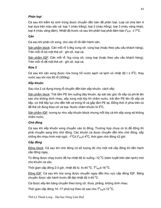 ThS Lê Thanh Long – Đại học Nông Lâm Huế 
84 
Phân loại 
Cá sau khi kiểm ký sinh trùng được chuyển đến bàn để phân loại. Loại cá chia làm 4 
loại dựa trên màu sắc cá: loại 1 (màu trắng), loại 2 (màu hồng), loại 3 (màu vàng nhạt), 
loại 4 (màu vàng đậm). Nhiệt độ trước và sau khi phân loại phải đảm bảo to 
BTP £ 7oC. 
Cân 
Cá sau khi phân cỡ xong, cho vào rổ rồi tiến hành cân. 
Sản phẩm block: Cân mỗi rổ 3,4kg cùng cỡ, cùng loại (hoặc theo yêu cầu khách hàng). 
Trên mỗi rổ bỏ một thẻ cỡ: ghi cỡ, loại cá. 
Sản phẩm IQF: Cân mỗi rổ 1kg cùng cỡ, cùng loại (hoặc theo yêu cầu khách hàng). 
Trên mỗi rổ để một thẻ cỡ: ghi cỡ, loại cá. 
Rửa 3 
Cá sau khi cân xong được rửa trong hồ nước sạch và lạnh có nhiệt độ t £ 50C, thay 
nước sau khi rửa 60 rổ (300kg). 
Xếp khuôn 
Sau rửa 2 cá đựng trong rổ chuyển đến bàn xếp khuôn, cách xếp: 
Sản phẩm block: Trải tấm PE lớn xuống đáy khuôn, ép sát các góc rồi xếp cá phi-lê lên 
sao cho không dính nhau, xếp xong một lớp thì châm nước, trải tấm PE lên rồi xếp cá 
tiếp, cứ thế tiếp tục cho đến hết cá trong rổ và gấp tấm PE lại. Đồng thời ở phía trên có 
để thẻ cỡ đúng theo cỡ và loại. Nước châm khuôn t£ 50C. 
Sản phẩm IQF: tương tự như xếp khuôn block nhưng mỗi lớp cá khi xếp xong sẽ không 
châm nước. 
Chờ đông 
Cá sau khi xếp khuôn xong chuyển vào tủ đông. Trường hợp chưa có tủ để đông thì 
phải chuyển sang kho chờ đông. Các khuôn cá được chuyển đến kho chờ đông, xếp 
chồng lên nhau hình mái ngói, -10C£ to 
kho£ 40C, thời gian chờ đông £2 giờ. 
Cấp đông 
Đông block: Cá sau khi chờ đông có số lượng đủ cho một mẻ cấp đông thì tiến hành 
cấp đông ngay. 
Tủ đông được chạy trước để hạ nhiệt độ tủ xuống -12 0C (bám tuyết trên dàn lạnh) mới 
cho khuôn cá vào. 
Thời gian cấp đông 2-3 giờ, nhiệt độ tủ t£-40 0C, T0 
ttsp£-18 0C. 
Đông IQF: Cá sau khi rửa xong được chuyển ngay đến khu vực cấp đông IQF. Băng 
chuyền được vận hành trước để đạt nhiệt độ £-40 0C. 
Cá được xếp lên băng chuyền theo từng cỡ, thưa, phẳng, không dính nhau. 
Thời gian cấp đông 14 -17 phút tuỳ theo cỡ sao cho T0 
ttsp£-12 0C. 
 