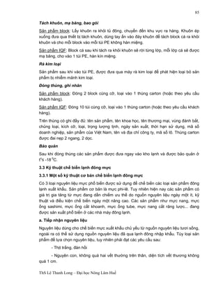 ThS Lê Thanh Long – Đại học Nông Lâm Huế 
85 
Tách khuôn, mạ băng, bao gói 
Sản phẩm block: Lấy khuôn ra khỏi tủ đông, chuyển đến khu vực ra hàng. Khuôn ép 
xuống đưa qua thiết bị tách khuôn, dùng tay ấn vào đáy khuôn để tách block cá ra khỏi 
khuôn và cho mỗi block vào mỗi túi PE không hàn miệng. 
Sản phẩm IQF: Block cá sau khi tách ra khỏi khuôn sẽ rời từng lớp, mỗi lớp cá sẽ được 
mạ băng, cho vào 1 túi PE, hàn kín miệng. 
Rà kim loại 
Sản phẩm sau khi vào túi PE, được đưa qua máy rà kim loại để phát hiện loại bỏ sản 
phẩm bị nhiễm mảnh kim loại. 
Đóng thùng, ghi nhãn 
Sản phẩm block: Đóng 2 block cùng cỡ, loại vào 1 thùng carton (hoặc theo yêu cầu 
khách hàng). 
Sản phẩm IQF: Đóng 10 túi cùng cỡ, loại vào 1 thùng carton (hoặc theo yêu cầu khách 
hàng). 
Trên thùng có ghi đầy đủ: tên sản phẩm, tên khoa học, tên thương mại, vùng đánh bắt, 
chủng loại, kích cỡ, loại, trọng lượng tịnh, ngày sản xuất, thời hạn sử dụng, mã số 
doanh nghiệp, sản phẩm của Việt Nam, tên và địa chỉ công ty, mã số lô. Thùng carton 
được đai nẹp 2 ngang, 2 dọc. 
Bảo quản 
Sau khi đóng thùng các sản phẩm được đưa ngay vào kho lạnh và được bảo quản ở 
to£ -18 0C. 
3.3 Kỹ thuật chế biến lạnh đông mực 
3.3.1 Một số kỹ thuật cơ bản chế biến lạnh đông mực 
Có 3 loại nguyên liệu mực phổ biến được sử dụng để chế biến các loại sản phẩm đông 
lạnh xuất khẩu. Sản phẩm cơ bản là mực phi-lê. Tuy nhiên hiện nay các sản phẩm có 
giá trị gia tăng từ mực đang dần chiếm ưu thế do nguồn nguyên liệu ngày một ít, kỹ 
thuật và điều kiện chế biến ngày một nâng cao. Các sản phẩm như mực nang, mực 
ống sashimi, mực ống cắt khoanh, mực ống tube, mực nang cắt răng lược... đang 
được sản xuất phổ biến ở các nhà máy đông lạnh. 
a. Tiếp nhận nguyên liệu 
Nguyên liệu dùng cho chế biến mực xuất khẩu chủ yếu từ nguồn nguyên liệu tươi sống, 
ngoài ra có thể sử dụng nguồn nguyên liệu đã qua lạnh đông nhập khẩu. Tùy loại sản 
phẩm để lựa chọn nguyên liệu, tuy nhiên phải đạt các yêu cầu sau: 
- Thịt trắng, đàn hồi 
- Nguyên con, không quá hai vết thường trên thân, diện tích vết thương không 
quá 1 cm. 
 