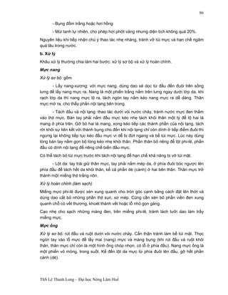 ThS Lê Thanh Long – Đại học Nông Lâm Huế 
86 
- Bụng đốm trắng hoặc hơi hồng 
- Mùi tanh tự nhiên, cho phép hơi phớt vàng nhưng diện tích không quá 20%. 
Nguyên liệu khi tiếp nhận chú ý thao tác nhẹ nhàng, tránh vỡ túi mực và hạn chế ngâm 
quá lâu trong nước. 
b. Xử lý 
Khâu xử lý thường chia làm hai bước: xử lý sơ bộ và xử lý hoàn chỉnh. 
Mực nang 
Xử lý sơ bộ: gồm 
- Lấy nang-xương: với mực nang, dùng dao xẻ dọc từ đầu đến đuôi trên sống 
lưng để lấy nang mực ra. Nang là một phiến trắng nằm trên lưng ngay dưới lớp da, khi 
rạch lớp da thì nang mực lộ ra, lách ngón tay nắm kéo nang mực ra dễ dàng. Thân 
mực mở ra, cho thấy phần nội tạng bên trong. 
- Tách đầu và nội tạng: thao tác dưới vòi nước chảy, tránh nước mực đen thấm 
vào thịt mực. Bàn tay phải nắm đầu mực kéo nhẹ tách khỏi thân một tý để lộ hai lá 
mang ở phía trên. Gỡ bỏ hai lá mang, xong kéo tiếp các thành phần của nội tạng, tách 
rời khỏi sự liên kết với thành bụng cho đến khi nội tạng chỉ còn dính ở tiếp điểm đuôi thì 
ngưng lại không tiếp tục kéo đầu mực vì dễ bị đứt ngang và bể túi mực. Lúc này dùng 
lòng bàn tay nắm gọn bộ lòng kéo nhẹ khỏi thân. Phần thân bỏ riêng để lột phi-lê, phần 
đầu có dính nội tạng để riêng chế biến đầu mực. 
Có thể tách bỏ túi mực trước khi tách nội tạng để hạn chế khả năng bị vỡ túi mật. 
- Lột da: tay trái giữ thân mực, tay phải nắm mép da, ở phía đuôi bóc ngược lên 
phía đầu để tách hết da khỏi thân, kể cả phần dè (cánh) ở hai bên thân. Thân mực trở 
thành một miếng thịt trắng nõn. 
Xử lý hoàn chỉnh (làm sạch) 
Miếng mực phi-lê được xén xung quanh cho tròn góc cạnh bằng cách đặt lên thớt và 
dùng dao cắt bỏ những phần thịt sụn, xơ mép. Cũng cần xén bỏ phần viền đen xung 
quanh chỗ có vết thương, khoét thành vết hoặc lỗ nhỏ gọn gàng. 
Cạo nhẹ cho sạch những màng đen, trên miếng phi-lê, tránh lách lưỡi dao làm trầy 
miếng mực. 
Mực ống 
Xử lý sơ bộ: rút đầu và ruột dưới vòi nước chảy. Cẩn thận tránh làm bể túi mật. Thọc 
ngón tay vào lỗ mực để lấy mai (nang) mực và màng bụng (khi rút đầu và ruột khỏi 
thân, thân mực chỉ còn là một hình ống chóp nhọn, có lỗ ở phía đầu). Nang mực ống là 
một phiến vỏ mỏng, trong suốt. Kế đến lột da mực từ phía đuôi lên đầu, gỡ hết phần 
cánh (dè). 
 