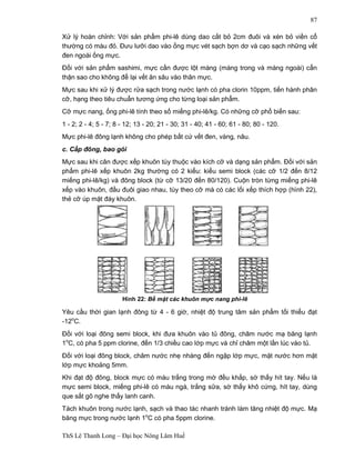 Hình 22: Bề mặt các khuôn mực nang phi-lê 
ThS Lê Thanh Long – Đại học Nông Lâm Huế 
87 
Xử lý hoàn chỉnh: Với sản phẩm phi-lê dùng dao cắt bỏ 2cm đuôi và xén bỏ viền cổ 
thường có màu đỏ. Đưu lưỡi dao vào ống mực vét sạch bợn dơ và cạo sạch những vết 
đen ngoài ống mực. 
Đối với sản phẩm sashimi, mực cần được lột màng (màng trong và màng ngoài) cẩn 
thận sao cho không để lại vết ăn sâu vào thân mực. 
Mực sau khi xử lý được rửa sạch trong nước lạnh có pha clorin 10ppm, tiến hành phân 
cỡ, hạng theo tiêu chuẩn tương ứng cho từng loại sản phẩm. 
Cỡ mực nang, ống phi-lê tính theo số miếng phi-lê/kg. Có những cỡ phổ biến sau: 
1 - 2; 2 - 4; 5 - 7; 8 - 12; 13 - 20; 21 - 30; 31 - 40; 41 - 60; 61 - 80; 80 - 120. 
Mực phi-lê đông lạnh không cho phép bất cứ vết đen, vàng, nâu. 
c. Cấp đông, bao gói 
Mực sau khi cân được xếp khuôn tùy thuộc vào kích cỡ và dạng sản phẩm. Đối với sản 
phẩm phi-lê xếp khuôn 2kg thường có 2 kiểu: kiểu semi block (các cỡ 1/2 đến 8/12 
miếng phi-lê/kg) và đông block (từ cỡ 13/20 đến 80/120). Cuộn tròn từng miếng phi-lê 
xếp vào khuôn, đầu đuôi giao nhau, tùy theo cỡ mà có các lối xếp thích hợp (hình 22), 
thẻ cỡ úp mặt đáy khuôn. 
Yêu cầu thời gian lạnh đông từ 4 - 6 giờ, nhiệt độ trung tâm sản phẩm tối thiểu đạt 
-12oC. 
Đối với loại đông semi block, khi đưa khuôn vào tủ đông, châm nước mạ băng lạnh 
1oC, có pha 5 ppm clorine, đến 1/3 chiều cao lớp mực và chỉ châm một lần lúc vào tủ. 
Đối với loại đông block, châm nước nhẹ nhàng đến ngập lớp mực, mặt nước hơn mặt 
lớp mực khoảng 5mm. 
Khi đạt độ đông, block mực có màu trắng trong mờ đều khắp, sờ thấy hít tay. Nếu là 
mực semi block, miếng phi-lê có màu ngà, trắng sữa, sờ thấy khô cứng, hít tay, dùng 
que sắt gõ nghe thấy lanh canh. 
Tách khuôn trong nước lạnh, sạch và thao tác nhanh tránh làm tăng nhiệt độ mực. Mạ 
băng mực trong nước lạnh 1oC có pha 5ppm clorine. 
 