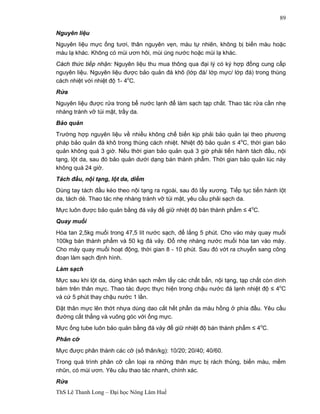 ThS Lê Thanh Long – Đại học Nông Lâm Huế 
89 
Nguyên liệu 
Nguyên liệu mực ống tươi, thân nguyên vẹn, màu tự nhiên, không bị biến màu hoặc 
màu lạ khác. Không có mùi ươn hôi, mùi úng nước hoặc mùi lạ khác. 
Cách thức tiếp nhận: Nguyên liệu thu mua thông qua đại lý có ký hợp đồng cung cấp 
nguyên liệu. Nguyên liệu được bảo quản đá khô (lớp đá/ lớp mực/ lớp đá) trong thùng 
cách nhiệt với nhiệt độ 1- 4oC. 
Rửa 
Nguyên liệu được rửa trong bể nước lạnh để làm sạch tạp chất. Thao tác rửa cần nhẹ 
nhàng tránh vỡ túi mật, trầy da. 
Bảo quản 
Trường hợp nguyên liệu về nhiều không chế biến kịp phải bảo quản lại theo phương 
pháp bảo quản đá khô trong thùng cách nhiệt. Nhiệt độ bảo quản ≤ 4oC, thời gian bảo 
quản không quá 3 giờ. Nếu thời gian bảo quản quá 3 giờ phải tiến hành tách đầu, nội 
tạng, lột da, sau đó bảo quản dưới dạng bán thành phẩm. Thời gian bảo quản lúc này 
không quá 24 giờ. 
Tách đầu, nội tạng, lột da, diềm 
Dùng tay tách đầu kéo theo nội tạng ra ngoài, sau đó lấy xương. Tiếp tục tiến hành lột 
da, tách dè. Thao tác nhẹ nhàng tránh vỡ túi mật, yêu cầu phải sạch da. 
Mực luôn được bảo quản bằng đá vảy để giữ nhiệt độ bán thành phẩm ≤ 4oC. 
Quay muối 
Hòa tan 2,5kg muối trong 47,5 lít nước sạch, để lắng 5 phút. Cho vào máy quay muối 
100kg bán thành phẩm và 50 kg đá vảy. Đổ nhẹ nhàng nước muối hòa tan vào máy. 
Cho máy quay muối hoạt động, thời gian 8 - 10 phút. Sau đó vớt ra chuyển sang công 
đoạn làm sạch định hình. 
Làm sạch 
Mực sau khi lột da, dùng khăn sạch mềm lấy các chất bẩn, nội tạng, tạp chất còn dính 
bám trên thân mực. Thao tác được thực hiện trong chậu nước đá lạnh nhiệt độ ≤ 4oC 
và cứ 5 phút thay chậu nước 1 lần. 
Đặt thân mực lên thớt nhựa dùng dao cắt hết phần da màu hồng ở phía đầu. Yêu cầu 
đường cắt thẳng và vuông góc với ống mực. 
Mực ống tube luôn bảo quản bằng đá vảy để giữ nhiệt độ bán thành phẩm ≤ 4oC. 
Phân cỡ 
Mực được phân thành các cỡ (số thân/kg): 10/20; 20/40; 40/60. 
Trong quá trình phân cỡ cần loại ra những thân mực bị rách thủng, biến màu, mềm 
nhũn, có mùi ươn. Yêu cầu thao tác nhanh, chính xác. 
Rửa 
 