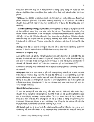 ThS Lê Thanh Long – Đại học Nông Lâm Huế 
9 
trạng thái định hình. Hấp tốn ít thời gian hơn vì năng lượng trong hơi nước lớn hơn 
nhưng nó chỉ thích hợp cho những thực phẩm mỏng. Quá trình hấp cũng làm chín thực 
phẩm. 
Tiệt trùng: tiêu diệt tất cả các loại vi sinh vật. Với cách này có thể bảo quản được thực 
phẩm trong thời gian dài. Tuy nhiên phương pháp này đòi hỏi phải có các thiết bị 
chuyên dùng và thích hợp với nhà máy chế biến lớn. Ví dụ cá thịt đóng hộp, sữa tươi 
tiệt trùng. 
Thanh trùng theo phương pháp Paster: phương pháp này được áp dụng đối với một 
số thực phẩm ở dạng lỏng như sữa, nước ép trái cây. Thực phẩm được đun nóng 
nhanh rồi làm nguội nhanh. Cách này sẽ phá hủy các men (enzym) và tiêu diệt hầu hết 
vi khuẩn. Nó kéo dài thời gian bảo quản thực phẩm nhưng cũng trong thời gian này các 
vi khuẩn sống sót sẽ phát triển trở lại và gây hư hỏng thực phẩm. Ví dụ như bia, nước 
trái cây, và sữa đóng gói. Phương pháp này chủ yếu được sử dụng ở những nhà máy 
lớn. 
Nướng: nhiệt độ cao của lò nướng sẽ tiêu diệt tất cả các vi sinh vật trong quá trình 
nướng. Ví dụ như bánh mì được chế biến theo phương pháp này. 
Bảo quản ở nhiệt độ thấp 
Làm lạnh: vi sinh vật gây hư hỏng thực phẩm sinh sản chậm hơn ở nhiệt độ thấp, do 
đó việc làm lạnh sẽ kéo dài thêm thời gian sử dụng của thực phẩm. Làm lạnh không 
giết chết vi sinh vật, do đó khi thực phẩm được đưa ra khỏi môi trường làm lạnh thì vi 
sinh vật bắt đầu sinh sản trở lại. Ví dụ: sữa chua được giữ lạnh ở nhiệt độ 0-5oC. 
Làm lạnh là phương pháp tốt nhất để duy trì độ tươi của nguyên liệu tươi sống như thịt, 
cá, rau quả. 
Đông lạnh: một số vi sinh vật sẽ bị giết chết nhưng không phải tất cả. Vi sinh vật phát 
triển chậm ở nhiệt độ thấp hơn 0oC. Ở nhiệt độ -18oC các vi sinh vật không phát triển 
nhưng vẫn tồn tại. Vi sinh vật cần nước để phát triển nhưng thực phẩm đông lạnh nước 
tồn tại ở dạng đá nên không thích hợp cho vi sinh vật phát triển. Do đó thực phẩm có 
thể giữ được trong thời gian dài. Ví dụ: cá, thịt đông lạnh xuất khẩu được giữ lạnh ở - 
18oC trong 6-12 tháng. 
Giảm thấp hàm lượng nước 
Vi sinh vật không thể phát triển trong điều kiện khô ráo. Nếu một sản phẩm được 
chuyển đổi từ trạng thái ướt sang trạng thái khô thì sẽ cản trở quá trình phát triển của 
các vi sinh vật gây hư hỏng cho thực phẩm. Các thực phẩm khô phải được bảo quản 
trong điều kiện khô ráo. Nếu chúng hút ẩm trở lại vì bao bì hỏng, lưu giữ trong môi 
trường có độ ẩm cao thì các vi sinh vật không hoạt động vốn tồn tại trên bề mặt của 
thực phẩm sẽ phát triển trở lại và làm hư hỏng thực phẩm. 
Sấy (phơi) khô: tức là làm cho độ ẩm của thực phẩm xuống thấp đến mức mà vi sinh 
vật không thể phát triển được. Ví dụ: đây là phương pháp được sử dụng để bảo quản 
 