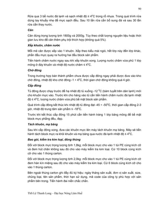 ThS Lê Thanh Long – Đại học Nông Lâm Huế 
90 
Rửa qua 3 bể nước đá lạnh và sạch nhiệt độ ≤ 4oC trong rổ nhựa. Trong quá trình rửa 
dùng tay khuấy nhẹ để mực sạch đều. Sau 10 lần rửa cần bổ sung đá và sau 30 lần 
rửa cần thay nước. 
Cân 
Cân đúng trọng lượng tịnh 1800g và 2000g. Tùy theo chất lượng nguyên liệu hoặc thời 
gian lưu kho để cân thêm phụ trội thích hợp (không quá 5%). 
Xếp khuôn, châm nước 
Mỗi mẻ cân được xếp vào 1 khuôn. Xếp theo kiểu mái ngói, hết lớp này đến lớp khác, 
phần đầu mực quay ra hướng hai đầu block sản phẩm. 
Tiến hành châm nước ngay sau khi xếp khuôn xong. Lượng nước châm vừa phủ 1 lớp 
mỏng ở đáy khuôn và nhiệt độ nước châm ≤ 4oC. 
Chờ đông 
Trong trường hợp bán thành phẩm chưa được cấp đông ngay phải được đưa vào kho 
chờ đông, nhiệt độ kho chờ đông -1 ÷ 4oC, thời gian chờ đông không quá 4 giờ. 
Cấp đông 
Tủ đông được chạy trước để hạ nhiệt độ tủ xuống -12 0C (bám tuyết trên dàn lạnh) mới 
cho khuôn mực vào. Trước khi cho hàng vào tủ cần tiến hành châm nước đá lạnh nhiệt 
độ ≤ 4oC, lượng nước châm vừa phủ bề mặt block sản phẩm. 
Quá trình cấp đông kết thúc khi nhiệt độ tủ đông đạt -45 ÷ -50oC, thời gian cấp đông 2-3 
giờ, nhiệt độ trung tâm sản phẩm ≤ -18oC. 
Trước khi kết thúc cấp đông 15 phút cần tiến hành tráng 1 lớp băng mỏng để bề mặt 
block mực phẳng đều, đẹp. 
Tách khuôn, mạ băng 
Sau khi cấp đông xong, đưa các khuôn mực lên máy tách khuôn mạ băng. Máy sẽ tiến 
hành tách block mực ra khỏi khuôn và mạ băng qua nước đá lạnh nhiệt độ ≤ 4oC. 
Bao gói, kiểm tra kim loại, đóng thùng 
Đối với block mực trọng lượng tịnh 1,8kg; mỗi block mực cho vào 1 túi PE cùng kích cỡ 
và đem hút chân không sau đó cho vào máy kiểm tra kim loại. Cứ 10 block cùng kích 
cỡ cho vào 1 thùng carton. 
Đối với block mực trọng lượng tịnh 2,0kg: mỗi block mực cho vào 1 túi PE cùng kích cỡ 
đem hàn kín miệng sau đó cho vào máy kiểm tra kim loại. Cứ 6 block cùng kích cỡ cho 
vào 1 thùng carton. 
Bên ngoài thùng carton ghi đầy đủ ký hiệu: ngày tháng sản xuất, đơn vị sản xuất, size, 
chủng loại, tên sản phẩm, thời hạn sử dụng, mã code của công ty phù hợp với sản 
phẩm bên trong. Tiến hành đai niền chắc chắn. 
 