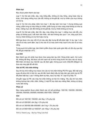 ThS Lê Thanh Long – Đại học Nông Lâm Huế 
93 
Phân loại 
Mực được phân thành các loại: 
Loại 1: Cơ thịt săn chắc, dày, màu trắng đều, không có màu hồng, vàng hoặc màu lạ 
khác, hình dạng miếng mực cân đối, không có khuyết tật, mùi tự nhiên của mực không 
có mùi lạ. 
Loại 2: Cơ thịt cho phép mềm hơn loại 1, độ dày kém hơn loại 1 nhưng không quá 
mỏng, phần lưng có màu trắng tự nhiên, phần bụng có màu vàng nhạt không có màu lạ 
khác, miếng mực cân đối không có khuyết tật, mùi tự nhiên không có mùi lạ. 
Loại K: Cơ thịt săn chắc, đàn hồi, dày, màu trắng như loại 1, miếng mực cân đối, cho 
phép có không quá 2 vết rách trên thân, vết rách không sâu quá 1 cm, rộng quá 2cm, 
mùi tự nhiên không có mùi hôi hoặc mùi lạ. 
Mỗi loại được cho vào mỗi rổ có màu sắc đặc trưng để dễ phân biệt. Ví dụ: loại 1 cho 
vào rổ có màu xanh đậm, loại 2 cho vào rổ có màu xanh nhạt, loại K cho vào rổ có màu 
vàng. 
Trong quá trình phân loại, bán thành phẩm được bảo quản gián tiếp với đá vảy qua lớp 
PE để giữ nhiệt độ ≤ 4oC. 
Lau khô 
Bán thành sau khi phân loại được đưa sang bàn lau khô. Dùng khăn sạch, hút nước 
tốt, không đổ lông, đã được vệ sinh sạch sẽ và khử trùng trước khi đưa vào sử dụng. 
Mỗi khăn chỉ được lau một lần sau đó đem giặt, nhứng qua nước OSLON 200ppm và 
đưa vào máy giặt để vắt khô. 
Vào túi PE, hút chân không 
Sau khi lau khô miếng mực được cho vào túi hút chân không PE-PA ngay. Bề mặt lưng 
quay về phía chữ in trên túi, sau đó tiến hành đánh dấu ký hiệu bên góc phải của túi PE 
để phân biệt loại. Loại 1 không đánh ký hiệu, loại 2 ký hiệu “II”, loại K ký hiệu “K”. 
Chuyển ngay túi PE vào máy hút chân không và hàn kín miệng. Yêu cầu khi hút chân 
không đường hàn chắc chắn, thẳng, 2 mặt PE ép chặt vào miếng fillet, không có đọng 
nước bên trong. 
Phân cỡ 
Mực nang sashimi được phân thành các cỡ (số g/miếng): 100/150; 150/200; 200/300; 
300/400; 400/500; 500/600; 600/800; 800/1000; 1000/UP 
Cân 
Đối với cỡ 100/150; 150/200: cân 5kg + 2% phụ trội 
Đối với cỡ 200/300: cân 2kg + 2% phụ trội 
Đối với cỡ 300/400 đến 600/800: cân 5 kg + 2% phụ trội 
Đối với cỡ 800/1000 và 1000/UP: cân 10kg + 2% phụ trội 
 