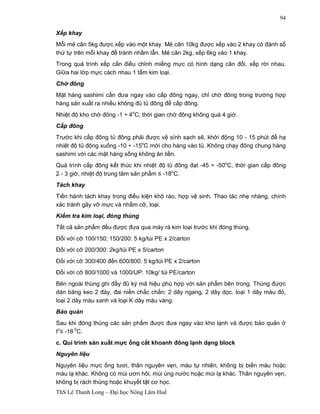 ThS Lê Thanh Long – Đại học Nông Lâm Huế 
94 
Xếp khay 
Mỗi mẻ cân 5kg được xếp vào một khay. Mẻ cân 10kg được xếp vào 2 khay có đánh số 
thứ tự trên mỗi khay để tránh nhầm lẫn. Mẻ cân 2kg, xếp 6kg vào 1 khay. 
Trong quá trình xếp cần điều chỉnh miếng mực có hình dạng cân đối, xếp rời nhau. 
Giữa hai lớp mực cách nhau 1 tấm kim loại. 
Chờ đông 
Mặt hàng sashimi cần đưa ngay vào cấp đông ngay, chỉ chờ đông trong trường hợp 
hàng sản xuất ra nhiều không đủ tủ đông để cấp đông. 
Nhiệt độ kho chờ đông -1 ÷ 4oC, thời gian chờ đông không quá 4 giờ. 
Cấp đông 
Trước khi cấp đông tủ đông phải được vệ sính sạch sẽ, khởi động 10 - 15 phút để hạ 
nhiệt độ tủ động xuống -10 ÷ -15oC mới cho hàng vào tủ. Không chạy đông chung hàng 
sashimi với các mặt hàng sống không ăn liền. 
Quá trình cấp đông kết thúc khi nhiệt độ tủ đông đạt -45 ÷ -50oC, thời gian cấp đông 
2 - 3 giờ, nhiệt độ trung tâm sản phẩm ≤ -18oC. 
Tách khay 
Tiến hành tách khay trong điều kiện khô ráo, hợp vệ sinh. Thao tác nhẹ nhàng, chính 
xác tránh gãy vỡ mực và nhầm cỡ, loại. 
Kiểm tra kim loại, đóng thùng 
Tất cả sản phẩm đều được đưa qua máy rà kim loại trước khi đóng thùng. 
Đối với cỡ 100/150; 150/200: 5 kg/túi PE x 2/carton 
Đối với cỡ 200/300: 2kg/túi PE x 5/carton 
Đối với cỡ 300/400 đến 600/800: 5 kg/túi PE x 2/carton 
Đối với cỡ 800/1000 và 1000/UP: 10kg/ túi PE/carton 
Bên ngoài thùng ghi đầy đủ ký mã hiệu phù hợp với sản phẩm bên trong. Thùng được 
dán băng keo 2 đáy, đai niền chắc chắn: 2 dây ngang, 2 dây dọc. loại 1 dây màu đỏ, 
loại 2 dây màu xanh và loại K dây màu vàng. 
Bảo quản 
Sau khi đóng thùng các sản phẩm được đưa ngay vào kho lạnh và được bảo quản ở 
to£ -18 0C. 
c. Qui trình sản xuất mực ống cắt khoanh đông lạnh dạng block 
Nguyên liệu 
Nguyên liệu mực ống tươi, thân nguyên vẹn, màu tự nhiên, không bị biến màu hoặc 
màu lạ khác. Không có mùi ươn hôi, mùi úng nước hoặc mùi lạ khác. Thân nguyên vẹn, 
không bị rách thủng hoặc khuyết tật cơ học. 
 