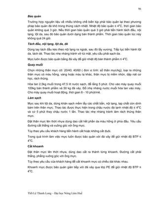 ThS Lê Thanh Long – Đại học Nông Lâm Huế 
96 
Bảo quản 
Trường hợp nguyên liệu về nhiều không chế biến kịp phải bảo quản lại theo phương 
pháp bảo quản đá khô trong thùng cách nhiệt. Nhiệt độ bảo quản ≤ 4oC, thời gian bảo 
quản không quá 3 giờ. Nếu thời gian bảo quản quá 3 giờ phải tiến hành tách đầu, nội 
tạng, lột da, sau đó bảo quản dưới dạng bán thành phẩm. Thời gian bảo quản lúc này 
không quá 24 giờ. 
Tách đầu, nội tạng, lột da, dè 
Dùng tay tách đầu kéo theo nội tạng ra ngoài, sau đó lấy xương. Tiếp tục tiến hành lột 
da, tách dè. Thao tác nhẹ nhàng tránh vỡ túi mật, yêu cầu phải sạch da. 
Mực luôn được bảo quản bằng đá vảy để giữ nhiệt độ bán thành phẩm ≤ 4oC. 
Quay muối 
Chọn những thân mực cỡ: 20/40; 40/60 ( đơn vị tính: số thân mực/kg). loại ra những 
thân mực có màu hồng, vàng hoặc màu lạ khác, thân mực bị mềm nhũn, dập nát cơ 
học, rách thủng. 
Hòa tan 2,5kg muối trong 47,5 lít nước sạch, để lắng 5 phút. Cho vào máy quay muối 
100kg bán thành phẩm và 50 kg đá vảy. Đổ nhẹ nhàng nước muối hòa tan vào máy. 
Cho máy quay muối hoạt động, thời gian 8 - 10 phút/mẻ. 
Làm sạch 
Mực sau khi lột da, dùng khăn sạch mềm lấy các chất bẩn, nội tạng, tạp chất còn dính 
bám trên thân mực. Thao tác được thực hiện trong chậu nước đá lạnh nhiệt độ ≤ 4oC 
và cứ 5 phút thay chậu nước 1 lần. Thao tác nhẹ nhàng tránh làm rách thủng thân 
mực. 
Đặt thân mực lên thớt nhựa dùng dao cắt hết phần da màu hồng ở phía đầu. Yêu cầu 
đường cắt thẳng và vuông góc với ống mực. 
Tùy theo yêu cầu khách hàng tiến hành cắt hoặc không cắt đuôi. 
Trong quá trình làm việc mực luôn được bảo quản với đá vảy để giữ nhiệt độ BTP ≤ 
4oC. 
Cắt khoanh 
Đặt thân mực lên thớt nhựa, dùng dao cắt ra thành từng khoanh. Đường cắt phải 
thẳng, phẳng vuông góc với ống mực. 
Tùy theo yêu cầu của khách hàng để cắt khoanh mực có chiều dài khác nhau. 
Khoanh mực được bảo quản gián tiếp với đá vảy qua lớp PE để giữ nhiệt độ BTP ≤ 
4oC. 
 