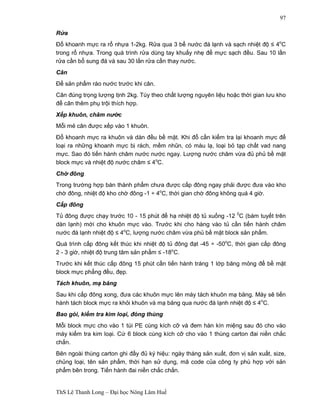 ThS Lê Thanh Long – Đại học Nông Lâm Huế 
97 
Rửa 
Đổ khoanh mực ra rổ nhựa 1-2kg. Rửa qua 3 bể nước đá lạnh và sạch nhiệt độ ≤ 4oC 
trong rổ nhựa. Trong quá trình rửa dùng tay khuấy nhẹ để mực sạch đều. Sau 10 lần 
rửa cần bổ sung đá và sau 30 lần rửa cần thay nước. 
Cân 
Để sản phẩm ráo nước trước khi cân. 
Cân đúng trọng lượng tịnh 2kg. Tùy theo chất lượng nguyên liệu hoặc thời gian lưu kho 
để cân thêm phụ trội thích hợp. 
Xếp khuôn, châm nước 
Mỗi mẻ cân được xếp vào 1 khuôn. 
Đổ khoanh mực ra khuôn và dàn đều bề mặt. Khi đổ cần kiểm tra lại khoanh mực để 
loại ra những khoanh mực bị rách, mềm nhũn, có màu lạ, loại bỏ tạp chất vad nang 
mực. Sao đó tiến hành châm nước nước ngay. Lượng nước châm vừa đủ phủ bề mặt 
block mực và nhiệt độ nước châm ≤ 4oC. 
Chờ đông 
Trong trường hợp bán thành phẩm chưa được cấp đông ngay phải được đưa vào kho 
chờ đông, nhiệt độ kho chờ đông -1 ÷ 4oC, thời gian chờ đông không quá 4 giờ. 
Cấp đông 
Tủ đông được chạy trước 10 - 15 phút để hạ nhiệt độ tủ xuống -12 0C (bám tuyết trên 
dàn lạnh) mới cho khuôn mực vào. Trước khi cho hàng vào tủ cần tiến hành châm 
nước đá lạnh nhiệt độ ≤ 4oC, lượng nước châm vừa phủ bề mặt block sản phẩm. 
Quá trình cấp đông kết thúc khi nhiệt độ tủ đông đạt -45 ÷ -50oC, thời gian cấp đông 
2 - 3 giờ, nhiệt độ trung tâm sản phẩm ≤ -18oC. 
Trước khi kết thúc cấp đông 15 phút cần tiến hành tráng 1 lớp băng mỏng để bề mặt 
block mực phẳng đều, đẹp. 
Tách khuôn, mạ băng 
Sau khi cấp đông xong, đưa các khuôn mực lên máy tách khuôn mạ băng. Máy sẽ tiến 
hành tách block mực ra khỏi khuôn và mạ băng qua nước đá lạnh nhiệt độ ≤ 4oC. 
Bao gói, kiểm tra kim loại, đóng thùng 
Mỗi block mực cho vào 1 túi PE cùng kích cỡ và đem hàn kín miệng sau đó cho vào 
máy kiểm tra kim loại. Cứ 6 block cùng kích cỡ cho vào 1 thùng carton đai niền chắc 
chắn. 
Bên ngoài thùng carton ghi đầy đủ ký hiệu: ngày tháng sản xuất, đơn vị sản xuất, size, 
chủng loại, tên sản phẩm, thời hạn sử dụng, mã code của công ty phù hợp với sản 
phẩm bên trong. Tiến hành đai niền chắc chắn. 
 