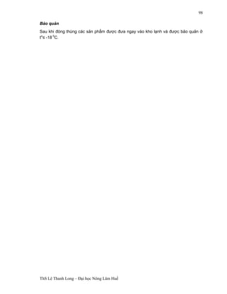ThS Lê Thanh Long – Đại học Nông Lâm Huế 
98 
Bảo quản 
Sau khi đóng thùng các sản phẩm được đưa ngay vào kho lạnh và được bảo quản ở 
to£ -18 0C. 
 