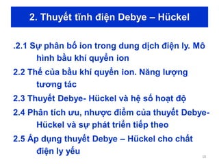 2. Thuyết tĩnh điện Debye – Hückel
.2.1 Sự phân bố ion trong dung dịch điện ly. Mô
hình bầu khí quyển ion
2.2 Thế của bầu khí quyển ion. Năng lượng
tương tác
2.3 Thuyết Debye- Hückel và hệ số hoạt độ
2.4 Phân tích ưu, nhược điểm của thuyết Debye-
Hückel và sự phát triển tiếp theo
2.5 Áp dụng thuyết Debye – Hückel cho chất
điện ly yếu 18
 