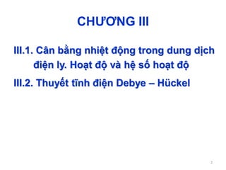 CHƯƠNG III
III.1. Cân bằng nhiệt động trong dung dịch
điện ly. Hoạt độ và hệ số hoạt độ
III.2. Thuyết tĩnh điện Debye – Hückel
2
 