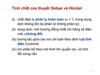 20
Tính chất của thuyết Debye và Hückel
(i) chất điện ly phân ly hoàn toàn ( = 1; trong dung
dịch không tồn tại phân tử không phân ly);
(ii) dung dịch: môi trường đồng nhất với hằng số điện
môi  không đổi;
(iii) tương tác giữa các ion chỉ tuân theo định luật tĩnh
điện Coulomb.
(iv) Ion phân bố theo mô hình khí quyển ion, có tính
đối xứng cầu
 