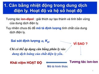1. Cân bằng nhiệt động trong dung dịch
điện ly. Hoạt độ và hệ số hoạt độ
Tương tác ion-dipol : giải thích sự tạo thành và tính bền vững
của dung dịch điện ly.
Tuy nhiên chưa đủ để mô tả định lượng tính chất của dung
dịch điện ly.
VÌ SAO ?
Sai sót định lượng , Kpl
Chỉ có thể áp dụng cân bằng phân ly vào
dung dịch loãng của chất điện ly yếu.
Tương tác ion-ion
Mô tả hình thức
Khái niệm HOẠT ĐỘ
3
 