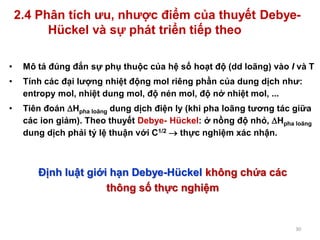 30
2.4 Phân tích ưu, nhược điểm của thuyết Debye-
Hückel và sự phát triển tiếp theo
• Mô tả đúng đắn sự phụ thuộc của hệ số hoạt độ (dd loãng) vào I và T
• Tính các đại lượng nhiệt động mol riêng phần của dung dịch như:
entropy mol, nhiệt dung mol, độ nén mol, độ nở nhiệt mol, ...
• Tiên đoán Hpha loãng dung dịch điện ly (khi pha loãng tương tác giữa
các ion giảm). Theo thuyết Debye- Hückel: ở nồng độ nhỏ, Hpha loãng
dung dịch phải tỷ lệ thuận với C1/2  thực nghiệm xác nhận.
Định luật giới hạn Debye-Hückel không chứa các
thông số thực nghiệm
 