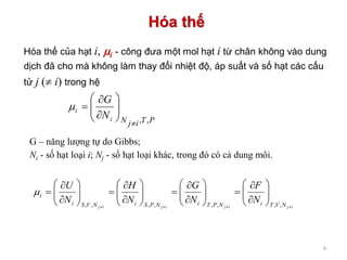Hóa thế
6
PTijNi
i
N
G
,,









Hóa thế của hạt i, i - công đưa một mol hạt i từ chân không vào dung
dịch đã cho mà không làm thay đổi nhiệt độ, áp suất và số hạt các cấu
tử j ( i) trong hệ
G – năng lượng tự do Gibbs;
Ni - số hạt loại i; Nj - số hạt loại khác, trong đó có cả dung môi.
ijijijij NVTiNPTiNPSiNVSi
i
N
F
N
G
N
H
N
U


































,,,,,,,,

 