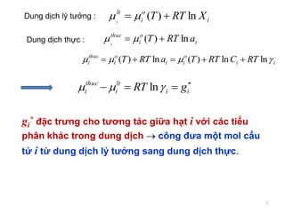 7
Dung dịch lý tưởng : i
o
i
lt
XRTTi
ln)(  
Dung dịch thực : i
o
i
thuc
aRTTi
ln)(  
ii
o
ii
o
i
thuc
i RTCRTTaRTT  lnln)(ln)( 

 ii
lt
i
thuc
i gRT  ln
gi
* đặc trưng cho tương tác giữa hạt i với các tiểu
phân khác trong dung dịch  công đưa một mol cấu
tử i từ dung dịch lý tưởng sang dung dịch thực.
 