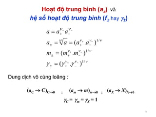 9
Hoạt độ trung bình (a) và
hệ số hoạt độ trung bình (f hay ±)






/1
/1
/1
).(
).(
).(












mmm
aaaa
aaa
Dung dịch vô cùng loãng :
(aC  C)C0 ; (am  m)m0 ; (aX  X)X0
C = m = X = 1
 