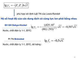29
CC 507,0
)293.1,80(
10.825,1
lg 2/3
6

Nước, chất điện ly 1-1, 20oC, dd loãng :
Đ/l GH Debye-Hückel
Cf 5,0lg 
Pt TN Brönsted
Nước, chất điện ly 1-1, 20oC:
IhZZ  lg
Hệ số hoạt độ của các dung dịch có cùng lực ion phải bằng nhau
phù hợp với định luật TN của Lewis-Randall
 