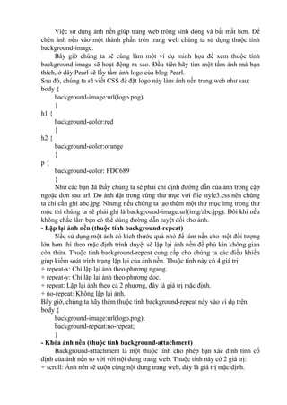 Việc sử dụng ảnh nền giúp trang web trông sinh động và bắt mắt hơn. Để
chèn ảnh nền vào một thành phần trên trang web chúng ta sử dụng thuộc tính
background-image.
Bây giờ chúng ta sẽ cùng làm một ví dụ minh họa để xem thuộc tính
background-image sẽ hoạt động ra sao. Đầu tiên hãy tìm một tấm ảnh mà bạn
thích, ở đây Pearl sẽ lấy tấm ảnh logo của blog Pearl.
Sau đó, chúng ta sẽ viết CSS để đặt logo này làm ảnh nền trang web như sau:
body {
background-image:url(logo.png)
}
h1 {
background-color:red
}
h2 {
background-color:orange
}
p {
background-color: FDC689
}
Như các bạn đã thấy chúng ta sẽ phải chỉ định đường dẫn của ảnh trong cặp
ngoặc đơn sau url. Do ảnh đặt trong cùng thư mục với file style3.css nên chúng
ta chỉ cần ghi abc.jpg. Nhưng nếu chúng ta tạo thêm một thư mục img trong thư
mục thì chúng ta sẽ phải ghi là background-image:url(img/abc.jpg). Đôi khi nếu
không chắc lắm bạn có thể dùng đường dẫn tuyệt đối cho ảnh.
- Lặp lại ảnh nền (thuộc tính background-repeat)
Nếu sử dụng một ảnh có kích thước quá nhỏ để làm nền cho một đối tượng
lớn hơn thì theo mặc định trình duyệt sẽ lặp lại ảnh nền để phủ kín không gian
còn thừa. Thuộc tính background-repeat cung cấp cho chúng ta các điều khiển
giúp kiểm soát trình trạng lặp lại của ảnh nền. Thuộc tính này có 4 giá trị:
+ repeat-x: Chỉ lặp lại ảnh theo phương ngang.
+ repeat-y: Chỉ lặp lại ảnh theo phương dọc.
+ repeat: Lặp lại ảnh theo cả 2 phương, đây là giá trị mặc định.
+ no-repeat: Không lặp lại ảnh.
Bây giờ, chúng ta hãy thêm thuộc tính background-repeat này vào ví dụ trên.
body {
background-image:url(logo.png);
background-repeat:no-repeat;
}
- Khóa ảnh nền (thuộc tính background-attachment)
Background-attachment là một thuộc tính cho phép bạn xác định tính cố
định của ảnh nền so với với nội dung trang web. Thuộc tính này có 2 giá trị:
+ scroll: Ảnh nền sẽ cuộn cùng nội dung trang web, đây là giá trị mặc định.
 