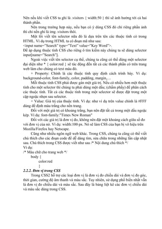 Nên nếu khi viết CSS ta ghi là .visitors { width:50 } thì sẽ ảnh hưởng tới cả hai
thành phần.
Nên trong trường hợp này, nếu bạn có ý dùng CSS đó chỉ riêng phần ảnh
thì chỉ nền ghi là img .visitors thôi.
Một lối viết tên selector nữa đó là dựa trên tên các thuộc tính có trong
HTML. Ví dụ trong HTML ta có đoạn mã như sau:
<input name=”Search” type=”Text” value=”Key Word”>.
Để áp dụng thuộc tính CSS cho riêng ô tìm kiếm này chúng ta sẽ dùng selector
input[name=”Search”].
Ngoài việc viết tên selector cụ thể, chúng ta cũng có thể dùng một selector
đại diện như * { color:red } sẽ tác động đến tất cả các thành phần có trên trang
web làm cho chúng có text màu đỏ.
+ Property: Chính là các thuộc tính quy định cách trình bày. Ví dụ:
background-color, font-family, color, padding, margin,…
Mỗi thuộc tính CSS phải được gán một giá trị. Nếu có nhiều hơn một thuộc
tính cho một selector thì chúng ta phải dùng một dấu; (chấm phẩy) để phân cách
các thuộc tính. Tất cả các thuộc tính trong một selector sẽ được đặt trong một
cặp ngoặc nhọn sau selector.
+ Value: Giá trị của thuộc tính. Ví dụ: như ví dụ trên value chính là #FFF
dùng để định màu trắng cho nền trang.
Đối với một giá trị có khoảng trắng, bạn nên đặt tất cả trong một dấu ngoặc
kép. Ví dụ: font-family:"Times New Roman"
Đối với các giá trị là đơn vị đo, không nên đặt một khoảng cách giữa số đo
với đơn vị của nó. Ví dụ: width:100 px. Nó sẽ làm CSS của bạn bị vô hiệu trên
Mozilla/Firefox hay Netscape.
Cũng như nhiều ngôn ngữ web khác. Trong CSS, chúng ta cũng có thể viết
chú thích cho các đoạn code để dễ dàng tìm, sửa chữa trong những lần cập nhật
sau. Chú thích trong CSS được viết như sau /* Nội dung chú thích */
Ví dụ:
/* Màu chữ cho trang web */
body {
color:red
}
2.2.2. Đơn vị trong CSS
Trong CSS2 hỗ trợ các loại đơn vị là đơn vị đo chiều dài và đơn vị đo góc,
thời gian, cường độ âm thanh và màu sắc. Tuy nhiên, sử dụng phổ biến nhất vẫn
là đơn vị đo chiều dài và màu sắc. Sau đây là bảng liệt kê các đơn vị chiều dài
và màu sắc dùng trong CSS.
 