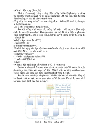 + Cách 2: Bên trong (thẻ style)
Thật ra nếu nhìn kỹ chúng ta cũng nhận ra đây chỉ là một phương cách thay
thế cách thứ nhất bằng cách rút tất cả các thuộc tính CSS vào trong thẻ style (để
tiện cho công tác bảo trì, sửa chữa mà thôi).
Cũng ví dụ làm trang web có màu nền trắng, đoạn văn bản chữ xanh lá, chúng ta
sẽ thể hiện như sau:
Lưu ý: Thẻ style nên đặt trong thẻ head.
Đối với những trình duyệt cũ, không thể nhận ra thẻ <style>. Theo mặc
định, thì khi một trình duyệt không nhận ra một thẻ thì nó sẽ hiện ra phần nội
dung chứa trong thẻ. Như ở ví dụ trên, nếu trình duyệt không hỗ trợ thẻ style thì
2 dòng CSS:
body{background-color:#FFF}
p{ color:#00FF00}
sẽ hiện ra trên trình duyệt.
Để tránh tình trạng này, bạn nên đưa vào thêm dấu <!-- ở trước và --> ở sau khối
code CSS. Như ví dụ trên sẽ viết lại là:
<style type="text/css">
<!-- body { background-color:#FFF }
p { color:#00FF00 } -->
</style>
+ Cách 3: Bên ngoài (liên kết với một file CSS bên ngoài)
Tương tự như cách 2 nhưng thay vì đặt tất cả các mã CSS trong thẻ style
chúng ta sẽ đưa chúng vào trong một file CSS (có phần mở rộng .css) bên ngoài
và liên kết nó vào trang web bằng thuộc tính href trong thẻ link.
Đây là cách làm được khuyến cáo, nó đặc biệt hữu ích cho việc đồng bộ
hay bảo trì một website lớn sử dụng cùng một kiểu mẫu. Các ví dụ trong sách
này cũng được trình bày theo kiểu này.
Hình 2.1: Tác động của file CSS
 