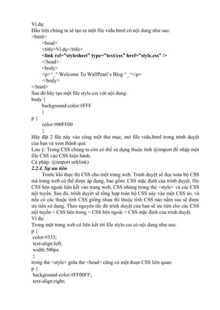 Ví dụ:
Đầu tiên chúng ta sẽ tạo ra một file vidu.html có nội dung như sau:
<html>
<head>
<title>Ví dụ</title>
<link rel=”stylesheet” type=”text/css” href=”style.css” />
</head>
<body>
<p>^_^ Welcome To WallPearl’s Blog ^_^</p>
</body>
</html>
Sau đó hãy tạo một file style.css với nội dung:
body {
background-color:#FFF
}
p {
color:#00FF00
}
Hãy đặt 2 file này vào cùng một thư mục, mở file vidu.html trong trình duyệt
của bạn và xem thành quả.
Lưu ý: Trong CSS chúng ta còn có thể sử dụng thuộc tính @import để nhập một
file CSS vào CSS hiện hành.
Cú pháp: @import url(link)
2.2.4. Sự ưu tiên
Trước khi thực thi CSS cho một trang web. Trình duyệt sẽ đọc toàn bộ CSS
mà trang web có thể được áp dụng, bao gồm: CSS mặc định của trình duyệt, file
CSS bên ngoài liên kết vào trang web, CSS nhúng trong thẻ <style> và các CSS
nội tuyến. Sau đó, trình duyệt sẽ tổng hợp toàn bộ CSS này vào một CSS ảo, và
nếu có các thuộc tính CSS giống nhau thì thuộc tính CSS nào nằm sau sẽ được
ưu tiên sử dụng. Theo nguyên tắc đó trình duyệt của bạn sẽ ưu tiên cho các CSS
nội tuyến > CSS bên trong > CSS bên ngoài > CSS mặc định của trình duyệt.
Ví dụ:
Trong một trang web có liên kết tới file style.css có nội dung như sau:
p {
color:#333;
text-align:left;
width:500px
}
trong thẻ <style> giữa thẻ <head> cũng có một đoạn CSS liên quan:
p {
background-color:#FF00FF;
text-align:right;
 
