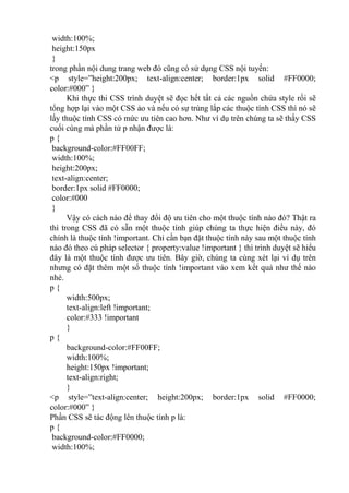 width:100%;
height:150px
}
trong phần nội dung trang web đó cũng có sử dụng CSS nội tuyến:
<p style=”height:200px; text-align:center; border:1px solid #FF0000;
color:#000” }
Khi thực thi CSS trình duyệt sẽ đọc hết tất cả các nguồn chứa style rồi sẽ
tổng hợp lại vào một CSS ảo và nếu có sự trùng lắp các thuộc tính CSS thì nó sẽ
lấy thuộc tính CSS có mức ưu tiên cao hơn. Như ví dụ trên chúng ta sẽ thấy CSS
cuối cùng mà phần tử p nhận được là:
p {
background-color:#FF00FF;
width:100%;
height:200px;
text-align:center;
border:1px solid #FF0000;
color:#000
}
Vậy có cách nào để thay đổi độ ưu tiên cho một thuộc tính nào đó? Thật ra
thì trong CSS đã có sẵn một thuộc tính giúp chúng ta thực hiện điều này, đó
chính là thuộc tính !important. Chỉ cần bạn đặt thuộc tính này sau một thuộc tính
nào đó theo cú pháp selector { property:value !important } thì trình duyệt sẽ hiểu
đây là một thuộc tính được ưu tiên. Bây giờ, chúng ta cùng xét lại ví dụ trên
nhưng có đặt thêm một số thuộc tính !important vào xem kết quả như thế nào
nhé.
p {
width:500px;
text-align:left !important;
color:#333 !important
}
p {
background-color:#FF00FF;
width:100%;
height:150px !important;
text-align:right;
}
<p style=”text-align:center; height:200px; border:1px solid #FF0000;
color:#000” }
Phần CSS sẽ tác động lên thuộc tính p là:
p {
background-color:#FF0000;
width:100%;
 