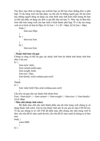 Tùy theo mục đích sử dụng của website bạn có thể lựa chon những đơn vị phù
hợp. Ví dụ trang web của bạn phục vụ chủ yếu là những người già, thị lực kém
hay những người dùng sử dụng các màn hình máy tính kém chất lượng thì bạn
có thể cân nhấc sử dụng các đơn vị qui đổi như em hay %. Như vậy sẽ đảm bảo
font chữ trên trang web của bạn luôn ở kích thước phù hợp. Ở ví dụ sau trang
web sẽ có kích cỡ font là 20px, h1 là 3em = 3 x 20 = 60px, h2 là 2em = 40px.
body {
font-size:20px
}
h1 {
font-size:3em
}
h2 {
font-size:2em
}
- Thuộc tính font rút gọn
Chúng ta cũng có thể rút gọn các thuộc tính font lại thành một thuộc tính đơn
như ví dụ sau:
h1 {
font-style: italic;
font-variant:small-caps;
font-weight: bold;
font-size: 35px;
font-family: arial,verdana,sans-serif;
}
Thành
h1 {
font: italic bold 35px arial,verdana,sans-serif;
}
Cấu trúc rút gọn cho các thuộc tính nhóm font:
Font :<font-style> | < font-variant> | <font-weight> | <font-size> |< font-family>
2.3.2. Text
- Màu chữ (thuộc tính color)
Để định màu chữ cho một thành phần nào đó trên trang web chúng ta sử
dụng thuộc tính color. Giá trị của thuộc tính này là các giá trị màu CSS hỗ trợ.
Ví dụ sau chúng ta sẽ viết CSS để định màu chữ chung cho một trang web là
đen, cho tiêu đề h1 màu xanh da trời, cho tiêu đề h2 màu xanh lá chúng ta sẽ làm
như
body {
color:#000
}
h1 {
 