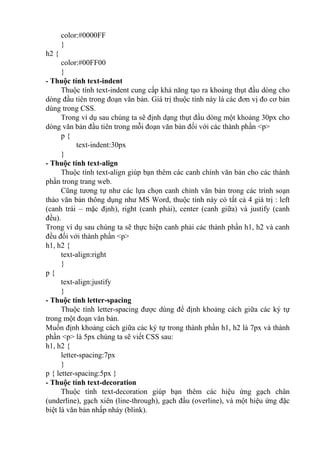 color:#0000FF
}
h2 {
color:#00FF00
}
- Thuộc tính text-indent
Thuộc tính text-indent cung cấp khả năng tạo ra khoảng thụt đầu dòng cho
dòng đầu tiên trong đoạn văn bản. Giá trị thuộc tính này là các đơn vị đo cơ bản
dùng trong CSS.
Trong ví dụ sau chúng ta sẽ định dạng thụt đầu dòng một khoảng 30px cho
dòng văn bản đầu tiên trong mỗi đoạn văn bản đối với các thành phần <p>
p {
text-indent:30px
}
- Thuộc tính text-align
Thuộc tính text-align giúp bạn thêm các canh chỉnh văn bản cho các thành
phần trong trang web.
Cũng tương tự như các lựa chọn canh chỉnh văn bản trong các trình soạn
thảo văn bản thông dụng như MS Word, thuộc tính này có tất cả 4 giá trị : left
(canh trái – mặc định), right (canh phải), center (canh giữa) và justify (canh
đều).
Trong ví dụ sau chúng ta sẽ thực hiện canh phải các thành phần h1, h2 và canh
đều đối với thành phần <p>
h1, h2 {
text-align:right
}
p {
text-align:justify
}
- Thuộc tính letter-spacing
Thuộc tính letter-spacing được dùng để định khoảng cách giữa các ký tự
trong một đoạn văn bản.
Muốn định khoảng cách giữa các ký tự trong thành phần h1, h2 là 7px và thành
phần <p> là 5px chúng ta sẽ viết CSS sau:
h1, h2 {
letter-spacing:7px
}
p { letter-spacing:5px }
- Thuộc tính text-decoration
Thuộc tính text-decoration giúp bạn thêm các hiệu ứng gạch chân
(underline), gạch xiên (line-through), gạch đầu (overline), và một hiệu ứng đặc
biệt là văn bản nhấp nháy (blink).
 