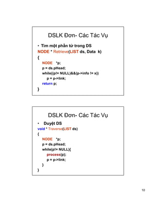 10
DSLK ??n- Cc Tc V?
? Tm m?t ph?n t? trong DS
NODE * Retrieve(LIST ds, Data k)
{
NODE *p;
p = ds.pHead;
while((p!= NULL)&&(p->info != x))
p = p->link;
return p;
}
DSLK ??n- Cc Tc V?
? Duy?t DS
void * Traverse(LIST ds)
{
NODE *p;
p = ds.pHead;
while(p!= NULL){
process(p);
p = p->link;
}
}
 