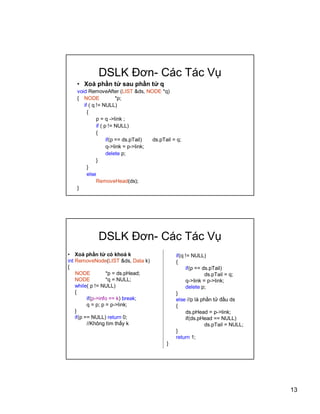 13
DSLK ??n- Cc Tc V?
? Xo ph?n t? sau ph?n t? q
void RemoveAfter (LIST &ds, NODE *q)
{ NODE *p;
if ( q != NULL)
{
p = q ->link ;
if ( p != NULL)
{
if(p == ds.pTail) ds.pTail = q;
q->link = p->link;
delete p;
}
}
else
RemoveHead(ds);
}
DSLK ??n- Cc Tc V?
? Xo ph?n t? c kho k
int RemoveNode(LIST &ds, Data k)
{
NODE *p = ds.pHead;
NODE *q = NULL;
while( p != NULL)
{
if(p->info == k) break;
q = p; p = p->link;
}
if(p == NULL) return 0;
//Kh?ng tm th?y k
if(q != NULL)
{
if(p == ds.pTail)
ds.pTail = q;
q->link = p->link;
delete p;
}
else //p l ph?n t? ??u ds
{
ds.pHead = p->link;
if(ds.pHead == NULL)
ds.pTail = NULL;
}
return 1;
}
 