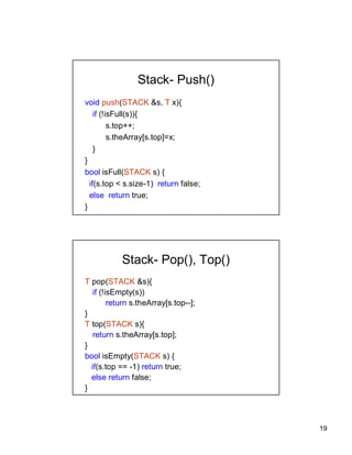 19
Stack- Push()
void push(STACK &s, T x){
if (!isFull(s)){
s.top++;
s.theArray[s.top]=x;
}
}
bool isFull(STACK s) {
if(s.top < s.size-1) return false;
else return true;
}
Stack- Pop(), Top()
T pop(STACK &s){
if (!isEmpty(s))
return s.theArray[s.top--];
}
T top(STACK s){
return s.theArray[s.top];
}
bool isEmpty(STACK s) {
if(s.top == -1) return true;
else return false;
}
 