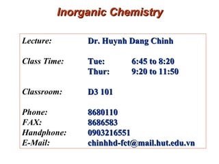 Inorganic Chemistry Lecture:  Dr. Huynh Dang Chinh   Class Time:  Tue: 6:45 to 8:20 Thur:  9:20 to 11:50  Classroom:  D3 101 Phone:  8680110 FAX:  8686583 Handphone:   0903216551 E-Mail:  [email_address] 