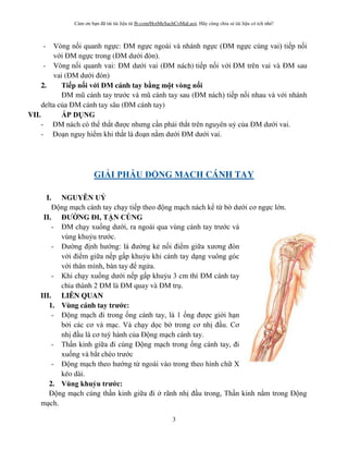 Cám ơn bạn đã tải tài liệu từ fb.com/HoiMeSachCoMaLuoi. Hãy cùng chia sẻ tài liệu có ích nhé!
3
- Vòng nối quanh ngực: ĐM ngực ngoài và nhánh ngực (ĐM ngực cùng vai) tiếp nối
với ĐM ngực trong (ĐM dưới đòn).
- Vòng nối quanh vai: ĐM dưới vai (ĐM nách) tiếp nối với ĐM trên vai và ĐM sau
vai (ĐM dưới đòn)
2. Ti p n i v i ĐM cánh tay bằng m t vòng n i
ĐM mũ cánh tay trước và mũ cánh tay sau (ĐM nách) tiếp nối nhau và với nhánh
delta của ĐM cánh tay sâu (ĐM cánh tay)
VII. ÁP D NG
- ĐM nách có thể thắt được nhưng cần phải thắt trên nguyên uỷ của ĐM dưới vai.
- Đoạn nguy hiểm khi thắt là đoạn nằm dưới ĐM dưới vai.
GI I PHẪU Đ NG M CH CÁNH TAY
I. NGUYÊN U
Động mạch cánh tay chạy tiếp theo động mạch nách kể từ b dưới cơ ngực lớn.
II. Đ NG ĐI, TẬN CỐNG
- ĐM chạy xuống dưới, ra ngoài qua vùng cánh tay trước và
vùng khuỷu trước.
- Đư ng định hướng: là đư ng kẻ nối điểm giữa xương đòn
với điểm giữa nếp gấp khuỷu khi cánh tay dạng vuông góc
với thân mình, bàn tay để ngửa.
- Khi chạy xuống dưới nếp gấp khuỷu 3 cm thì ĐM cánh tay
chia thành 2 ĐM là ĐM quay và ĐM trụ.
III. LIÊN QUAN
1. Vùng cánh tay tr c:
- Động mạch đi trong ống cánh tay, là 1 ống được giới hạn
b i các cơ và mạc. Và chạy dọc b trong cơ nhị đầu. Cơ
nhị đầu là cơ tuỳ hành của Động mạch cánh tay.
- Thần kinh giữa đi cùng Động mạch trong ống cánh tay, đi
xuống và bắt chéo trước
- Động mạch theo hướng từ ngoài vào trong theo hình chữ X
kéo dài.
2. Vùng khu u tr c:
Động mạch cùng thần kinh giữa đi rãnh nhị đầu trong, Thần kinh nằm trong Động
mạch.
 