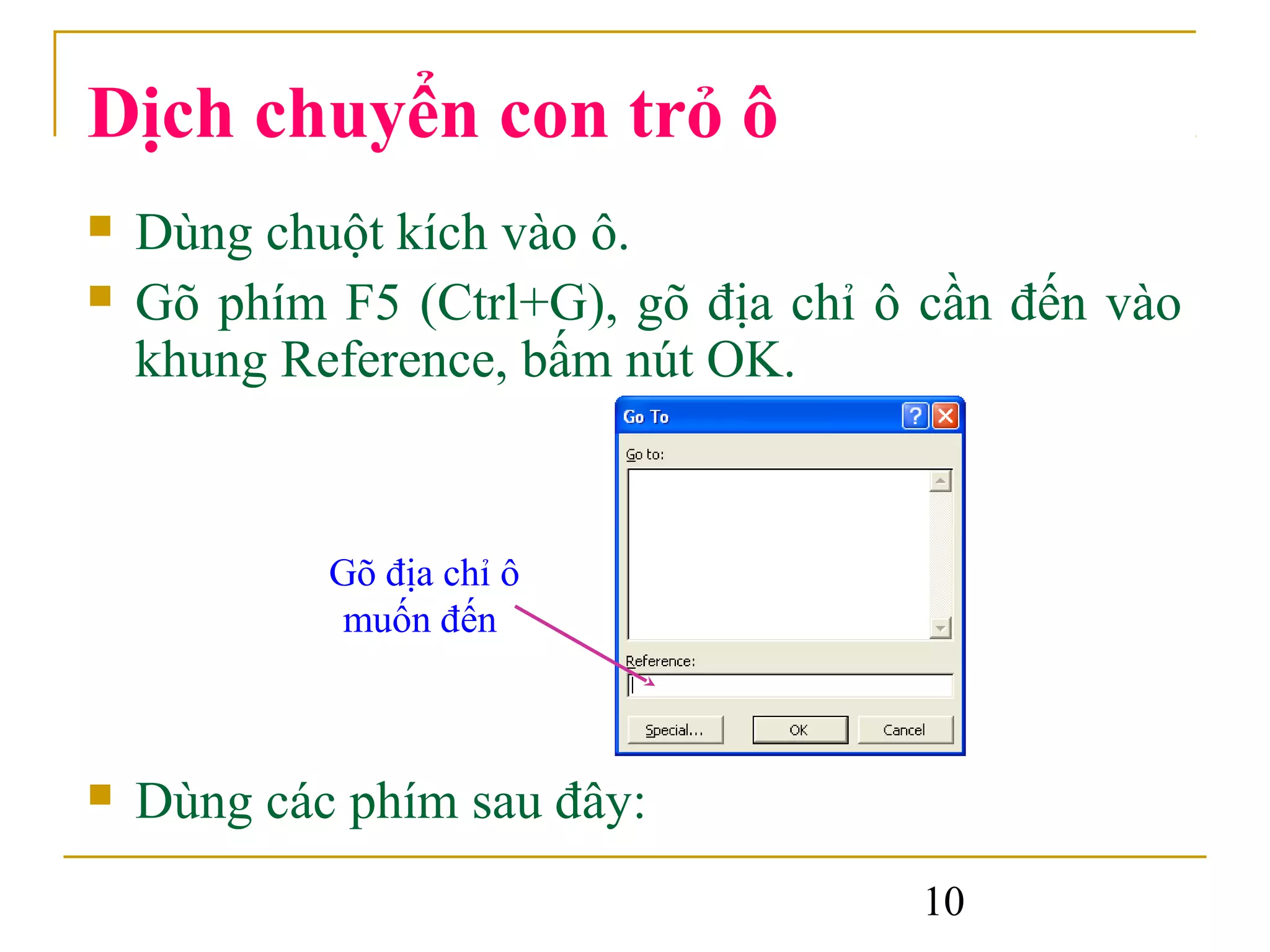 Dịch chuyển con trỏ ô
   Dùng chuột kích vào ô.
   Gõ phím F5 (Ctrl+G), gõ địa chỉ ô cần đến vào
    khung Reference, bấm nút OK.


            Gõ địa chỉ ô
             muốn đến



   Dùng các phím sau đây:
                                     10
 