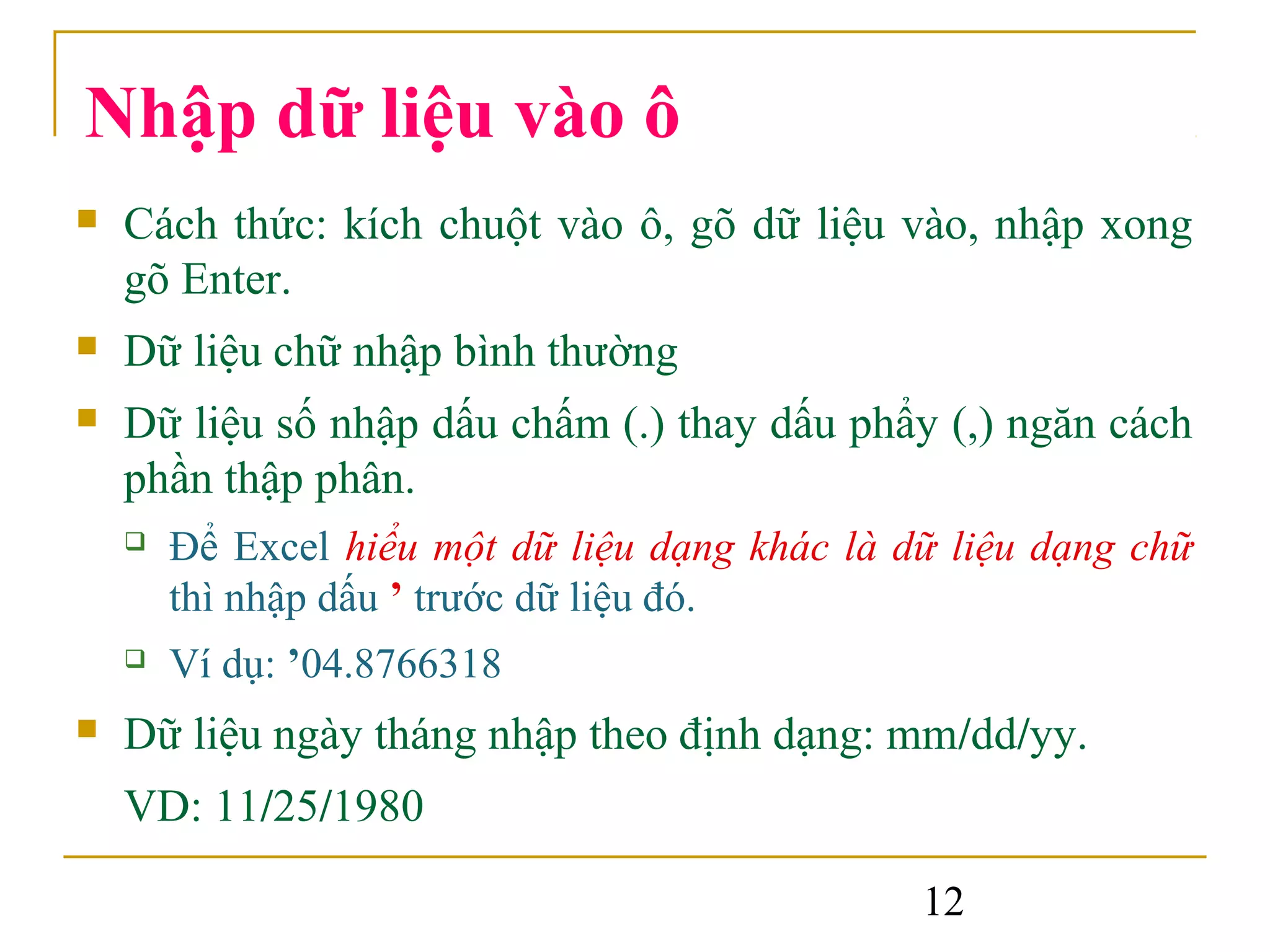 Nhập dữ liệu vào ô
   Cách thức: kích chuột vào ô, gõ dữ liệu vào, nhập xong
    gõ Enter.
   Dữ liệu chữ nhập bình thường
   Dữ liệu số nhập dấu chấm (.) thay dấu phẩy (,) ngăn cách
    phần thập phân.
       Để Excel hiểu một dữ liệu dạng khác là dữ liệu dạng chữ
        thì nhập dấu ’ trước dữ liệu đó.
       Ví dụ: ’04.8766318
   Dữ liệu ngày tháng nhập theo định dạng: mm/dd/yy.
    VD: 11/25/1980

                                                12
 