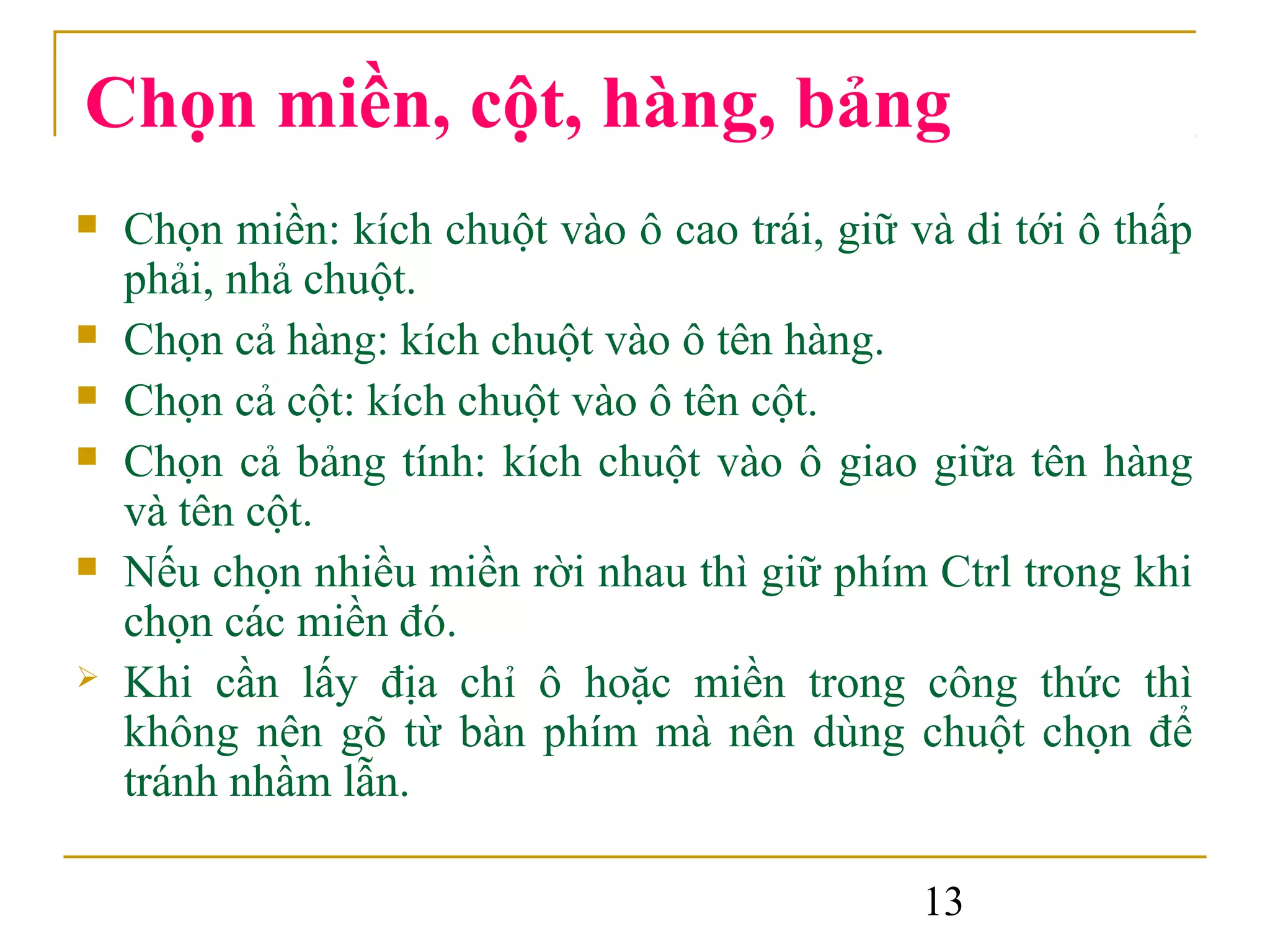 Chọn miền, cột, hàng, bảng
   Chọn miền: kích chuột vào ô cao trái, giữ và di tới ô thấp
    phải, nhả chuột.
   Chọn cả hàng: kích chuột vào ô tên hàng.
   Chọn cả cột: kích chuột vào ô tên cột.
   Chọn cả bảng tính: kích chuột vào ô giao giữa tên hàng
    và tên cột.
   Nếu chọn nhiều miền rời nhau thì giữ phím Ctrl trong khi
    chọn các miền đó.
   Khi cần lấy địa chỉ ô hoặc miền trong công thức thì
    không nên gõ từ bàn phím mà nên dùng chuột chọn để
    tránh nhầm lẫn.

                                               13
 