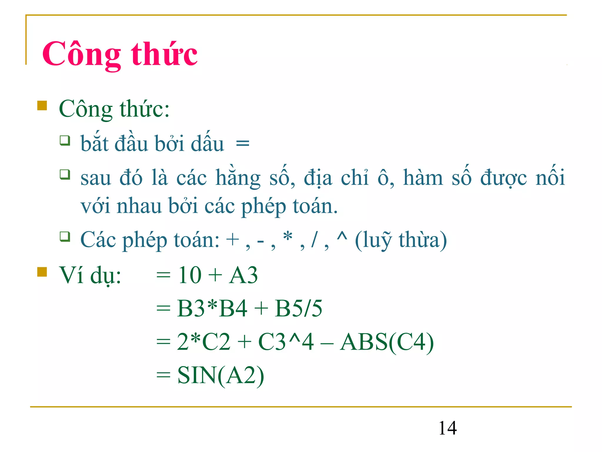 Công thức
   Công thức:
       bắt đầu bởi dấu =
       sau đó là các hằng số, địa chỉ ô, hàm số được nối
        với nhau bởi các phép toán.
       Các phép toán: + , - , * , / , ^ (luỹ thừa)
   Ví dụ:     = 10 + A3
               = B3*B4 + B5/5
               = 2*C2 + C3^4 – ABS(C4)
               = SIN(A2)

                                            14
 