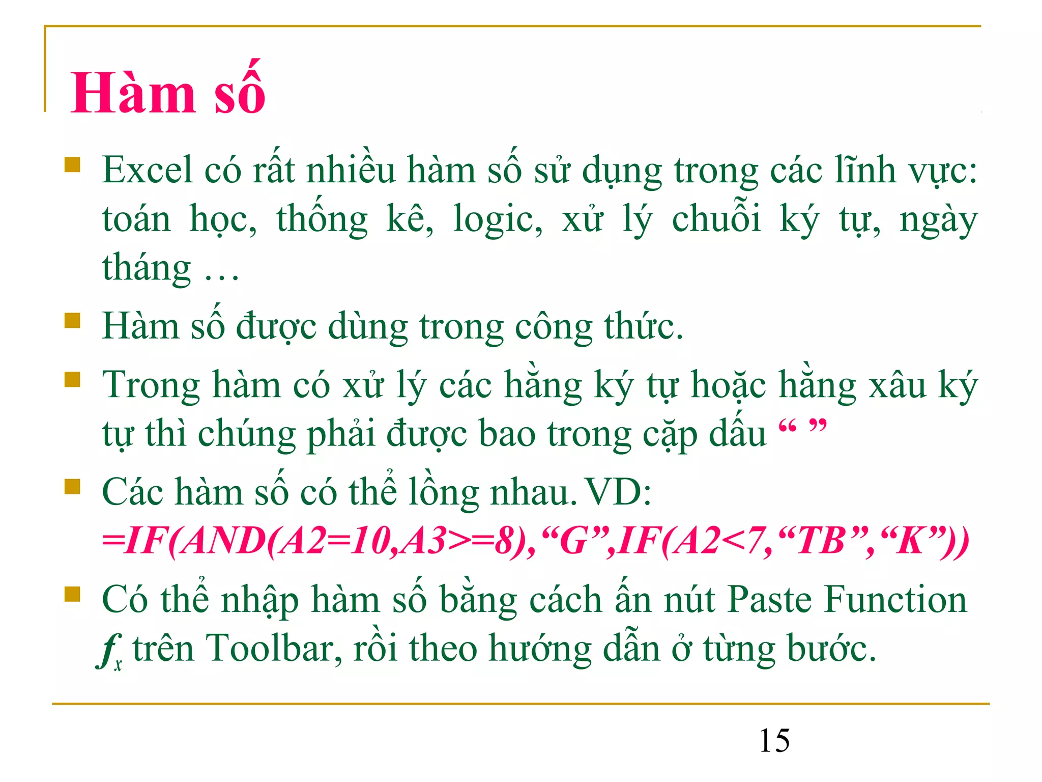Hàm số
   Excel có rất nhiều hàm số sử dụng trong các lĩnh vực:
    toán học, thống kê, logic, xử lý chuỗi ký tự, ngày
    tháng …
   Hàm số được dùng trong công thức.
   Trong hàm có xử lý các hằng ký tự hoặc hằng xâu ký
    tự thì chúng phải được bao trong cặp dấu “ ”
   Các hàm số có thể lồng nhau. VD:
    =IF(AND(A2=10,A3>=8),“G”,IF(A2<7,“TB”,“K”))
   Có thể nhập hàm số bằng cách ấn nút Paste Function
    fx trên Toolbar, rồi theo hướng dẫn ở từng bước.

                                           15
 