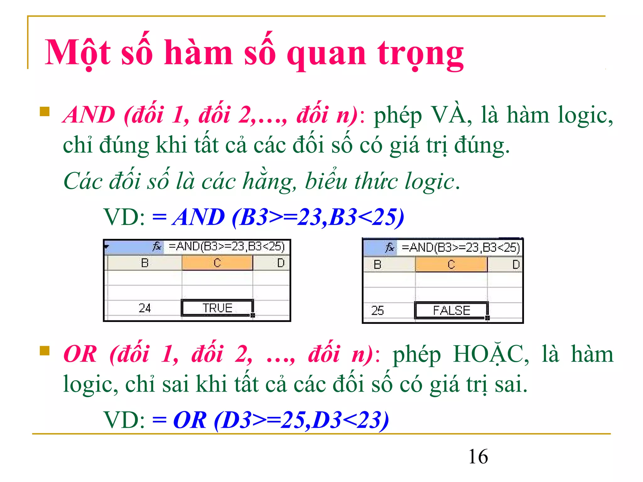 Một số hàm số quan trọng
   AND (đối 1, đối 2,…, đối n): phép VÀ, là hàm logic,
    chỉ đúng khi tất cả các đối số có giá trị đúng.
    Các đối số là các hằng, biểu thức logic.
        VD: = AND (B3>=23,B3<25)




   OR (đối 1, đối 2, …, đối n): phép HOẶC, là hàm
    logic, chỉ sai khi tất cả các đối số có giá trị sai.
        VD: = OR (D3>=25,D3<23)
                                          16
 
