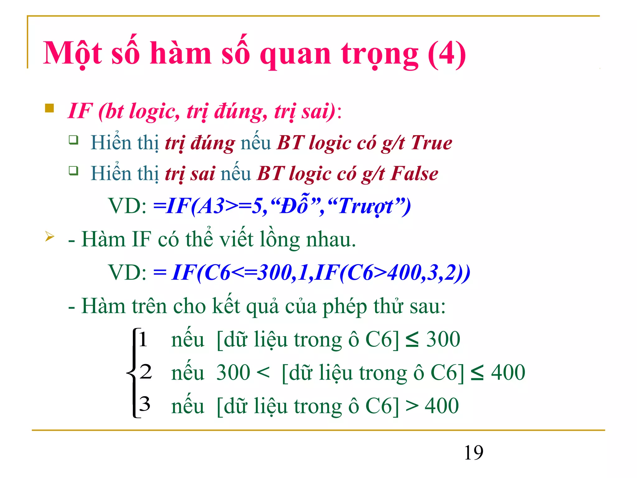 Một số hàm số quan trọng (4)
   IF (bt logic, trị đúng, trị sai):
       Hiển thị trị đúng nếu BT logic có g/t True
       Hiển thị trị sai nếu BT logic có g/t False
        VD: =IF(A3>=5,“Đỗ”,“Trượt”)
   - Hàm IF có thể viết lồng nhau.
        VD: = IF(C6<=300,1,IF(C6>400,3,2))
    - Hàm trên cho kết quả của phép thử sau:
          nếu [dữ liệu trong ô C6] ≤ 300
           1
         
         2 nếu 300 < [dữ liệu trong ô C6] ≤ 400
          nếu [dữ liệu trong ô C6] > 400
           3
         
                                                     19
 
