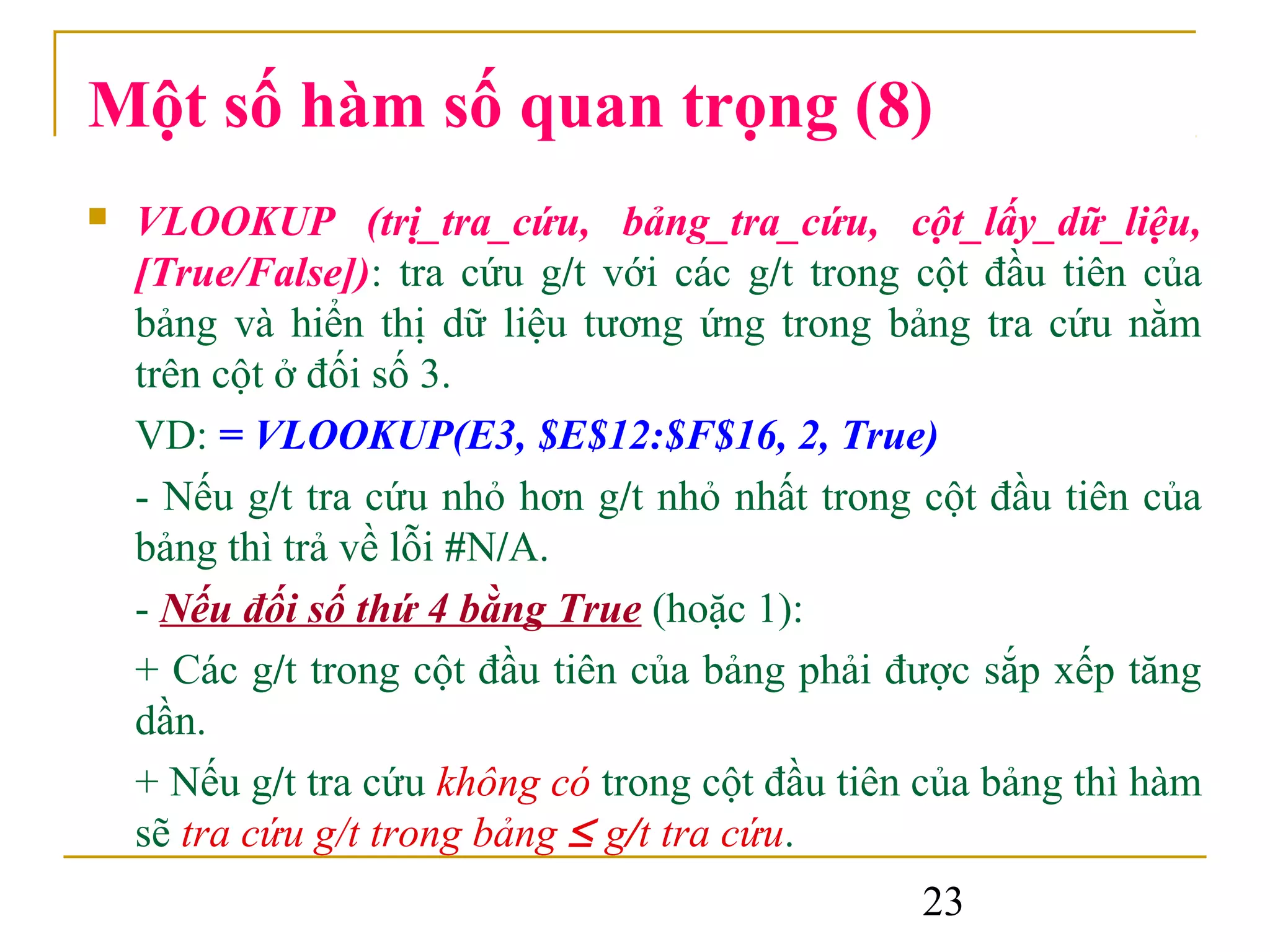 Một số hàm số quan trọng (8)
   VLOOKUP (trị_tra_cứu, bảng_tra_cứu, cột_lấy_dữ_liệu,
    [True/False]): tra cứu g/t với các g/t trong cột đầu tiên của
    bảng và hiển thị dữ liệu tương ứng trong bảng tra cứu nằm
    trên cột ở đối số 3.
    VD: = VLOOKUP(E3, $E$12:$F$16, 2, True)
    - Nếu g/t tra cứu nhỏ hơn g/t nhỏ nhất trong cột đầu tiên của
    bảng thì trả về lỗi #N/A.
    - Nếu đối số thứ 4 bằng True (hoặc 1):
    + Các g/t trong cột đầu tiên của bảng phải được sắp xếp tăng
    dần.
    + Nếu g/t tra cứu không có trong cột đầu tiên của bảng thì hàm
    sẽ tra cứu g/t trong bảng ≤ g/t tra cứu.
                                                 23
 