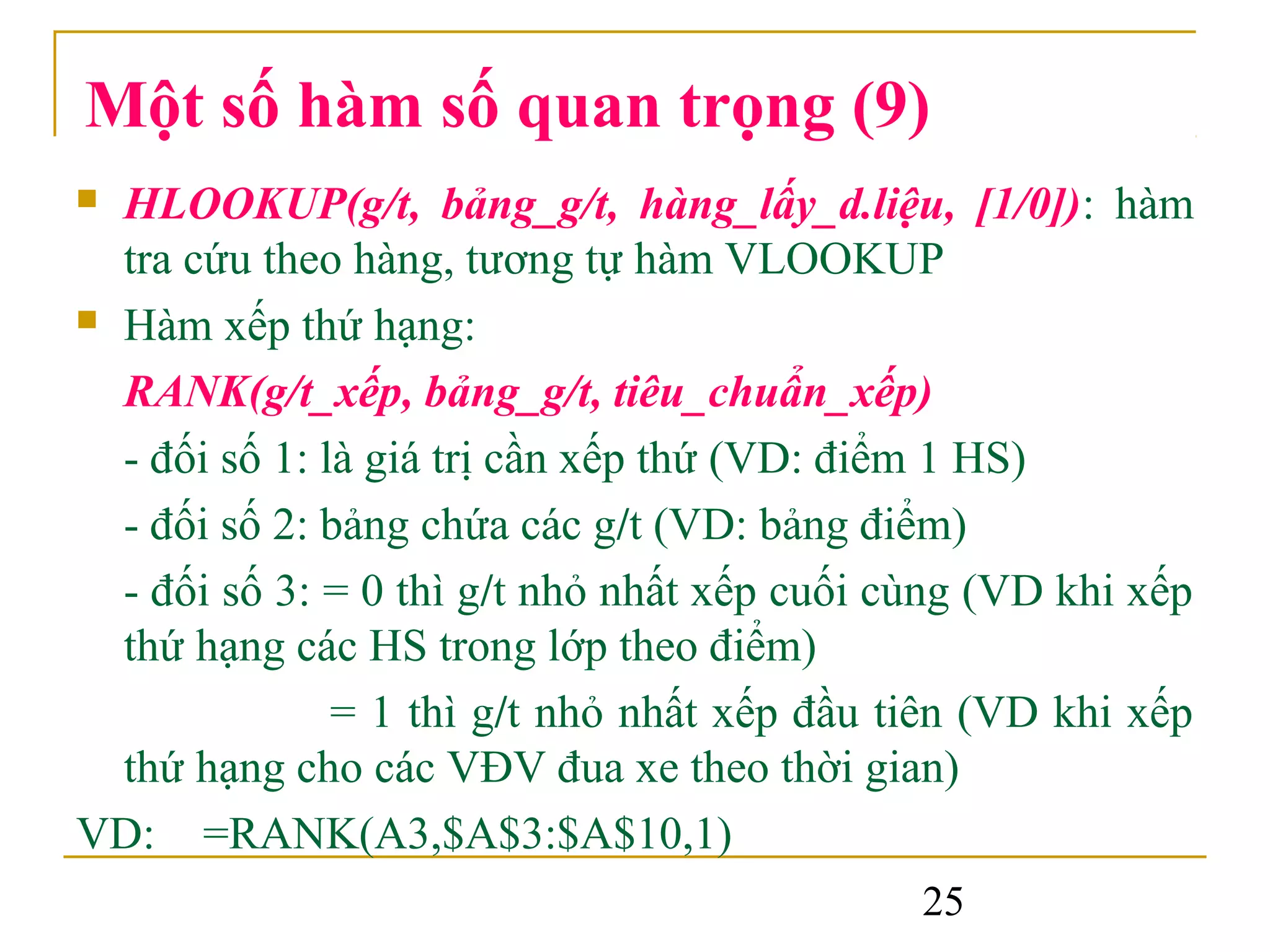 Một số hàm số quan trọng (9)
 HLOOKUP(g/t, bảng_g/t, hàng_lấy_d.liệu, [1/0]): hàm
  tra cứu theo hàng, tương tự hàm VLOOKUP
 Hàm xếp thứ hạng:

  RANK(g/t_xếp, bảng_g/t, tiêu_chuẩn_xếp)
  - đối số 1: là giá trị cần xếp thứ (VD: điểm 1 HS)
  - đối số 2: bảng chứa các g/t (VD: bảng điểm)
  - đối số 3: = 0 thì g/t nhỏ nhất xếp cuối cùng (VD khi xếp
  thứ hạng các HS trong lớp theo điểm)
               = 1 thì g/t nhỏ nhất xếp đầu tiên (VD khi xếp
  thứ hạng cho các VĐV đua xe theo thời gian)
VD: =RANK(A3,$A$3:$A$10,1)
                                             25
 