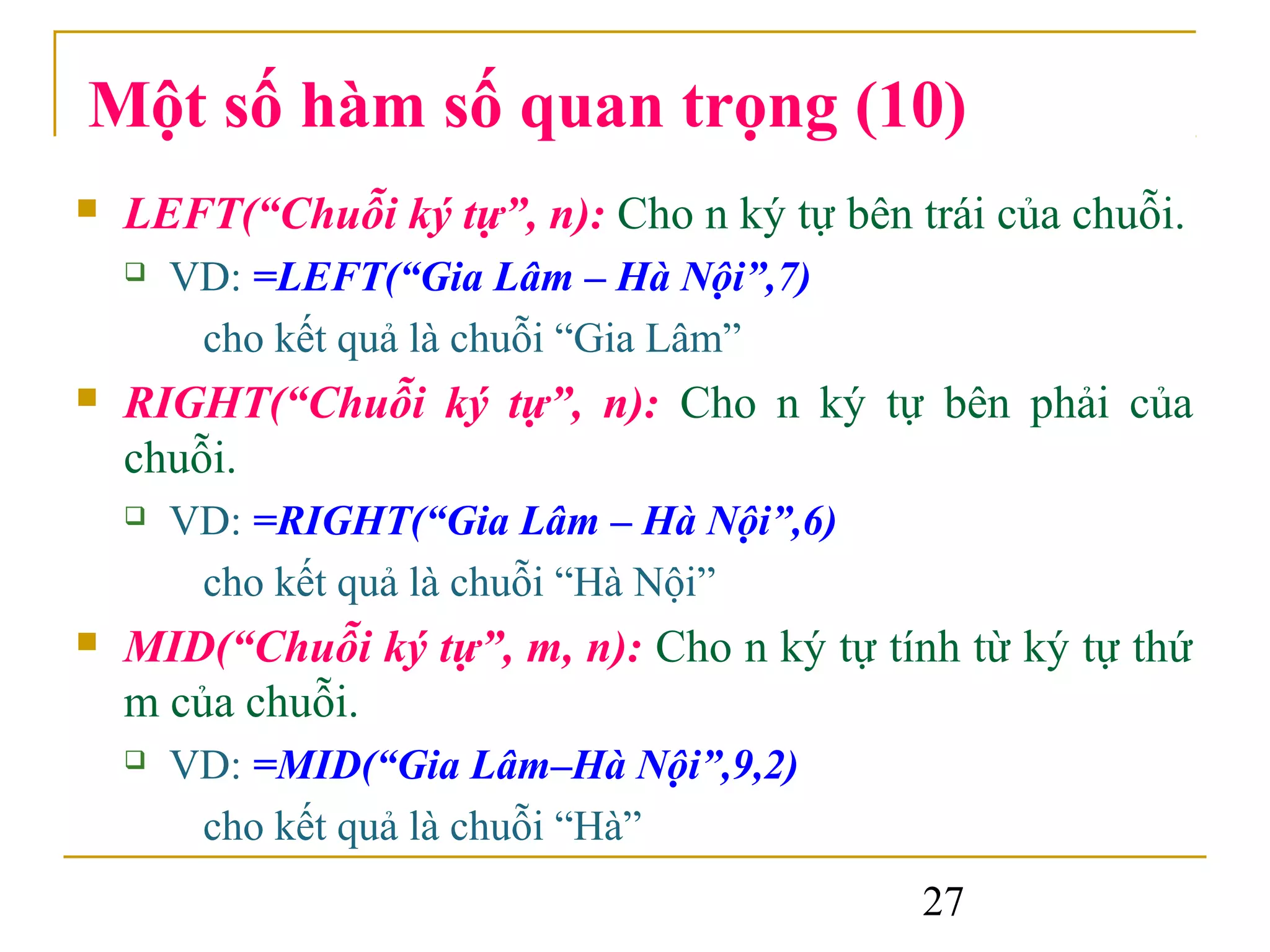 Một số hàm số quan trọng (10)
   LEFT(“Chuỗi ký tự”, n): Cho n ký tự bên trái của chuỗi.
       VD: =LEFT(“Gia Lâm – Hà Nội”,7)
         cho kết quả là chuỗi “Gia Lâm”
   RIGHT(“Chuỗi ký tự”, n): Cho n ký tự bên phải của
    chuỗi.
       VD: =RIGHT(“Gia Lâm – Hà Nội”,6)
         cho kết quả là chuỗi “Hà Nội”
   MID(“Chuỗi ký tự”, m, n): Cho n ký tự tính từ ký tự thứ
    m của chuỗi.
       VD: =MID(“Gia Lâm–Hà Nội”,9,2)
         cho kết quả là chuỗi “Hà”
                                             27
 