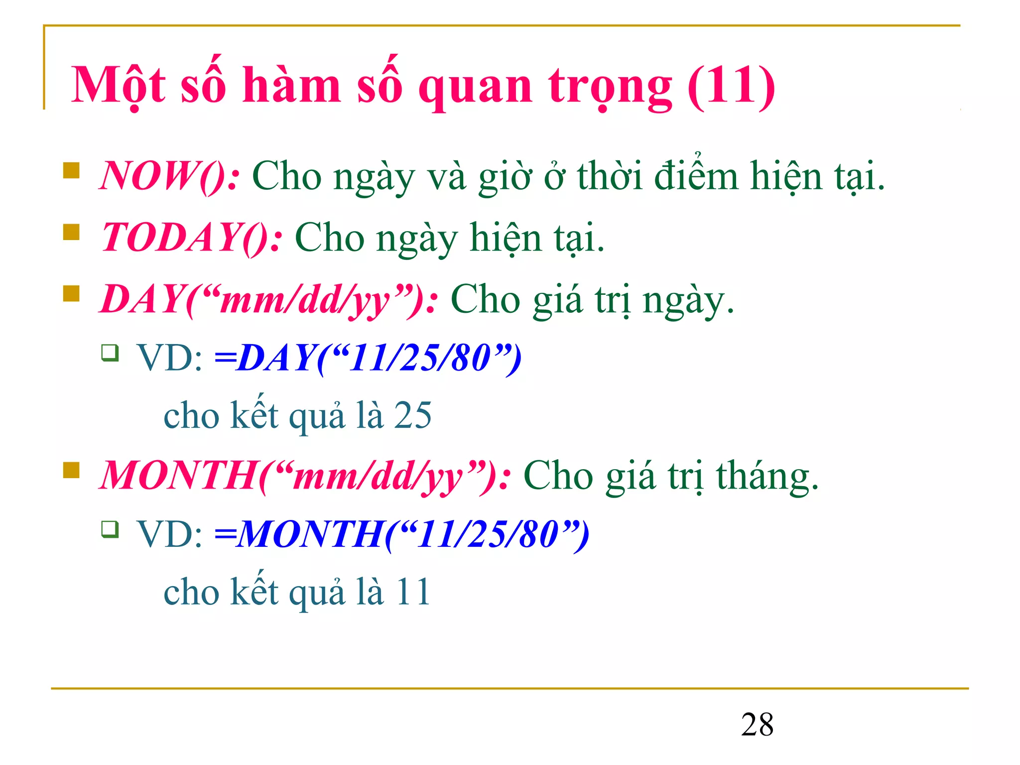 Một số hàm số quan trọng (11)
   NOW(): Cho ngày và giờ ở thời điểm hiện tại.
   TODAY(): Cho ngày hiện tại.
   DAY(“mm/dd/yy”): Cho giá trị ngày.
       VD: =DAY(“11/25/80”)
         cho kết quả là 25
   MONTH(“mm/dd/yy”): Cho giá trị tháng.
       VD: =MONTH(“11/25/80”)
         cho kết quả là 11


                                       28
 