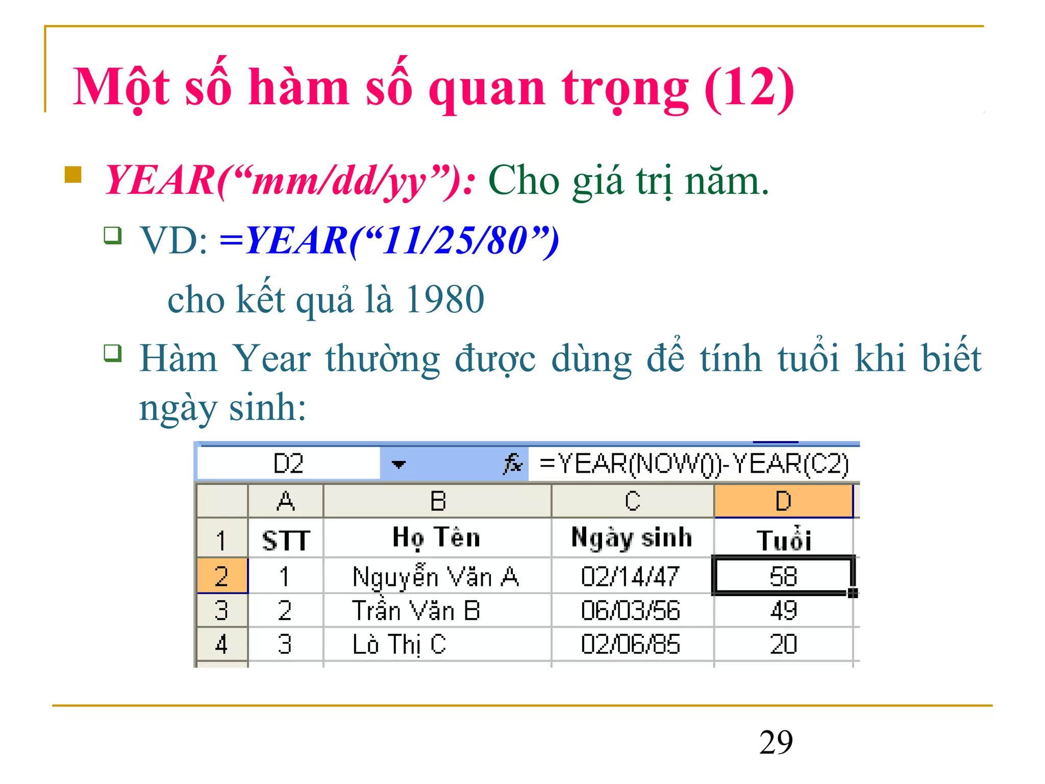 Một số hàm số quan trọng (12)
   YEAR(“mm/dd/yy”): Cho giá trị năm.
       VD: =YEAR(“11/25/80”)
         cho kết quả là 1980
       Hàm Year thường được dùng để tính tuổi khi biết
        ngày sinh:




                                          29
 
