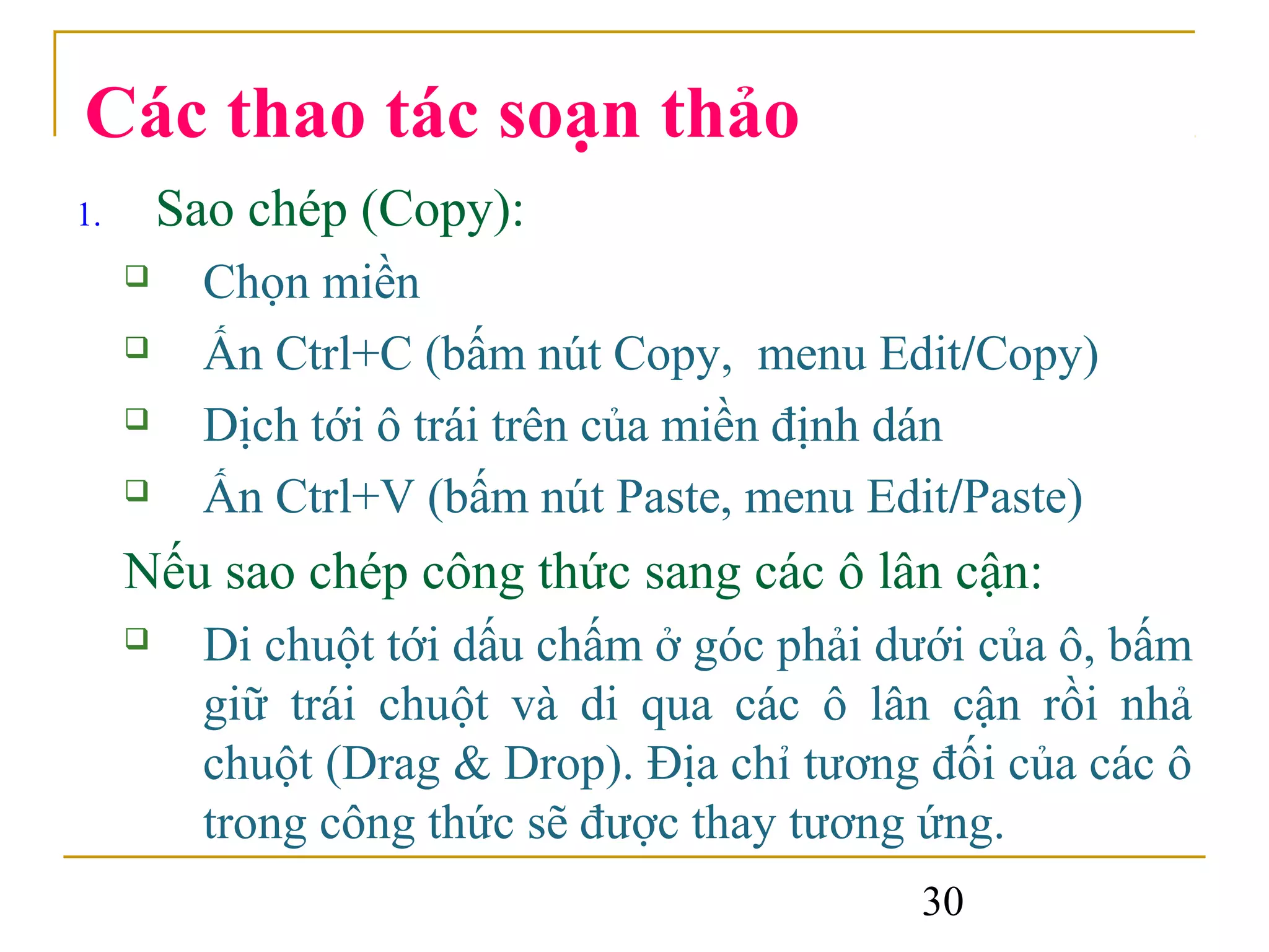 Các thao tác soạn thảo
1.       Sao chép (Copy):
          Chọn miền
          Ấn Ctrl+C (bấm nút Copy, menu Edit/Copy)
          Dịch tới ô trái trên của miền định dán
          Ấn Ctrl+V (bấm nút Paste, menu Edit/Paste)
     Nếu sao chép công thức sang các ô lân cận:
          Di chuột tới dấu chấm ở góc phải dưới của ô, bấm
           giữ trái chuột và di qua các ô lân cận rồi nhả
           chuột (Drag & Drop). Địa chỉ tương đối của các ô
           trong công thức sẽ được thay tương ứng.
                                             30
 