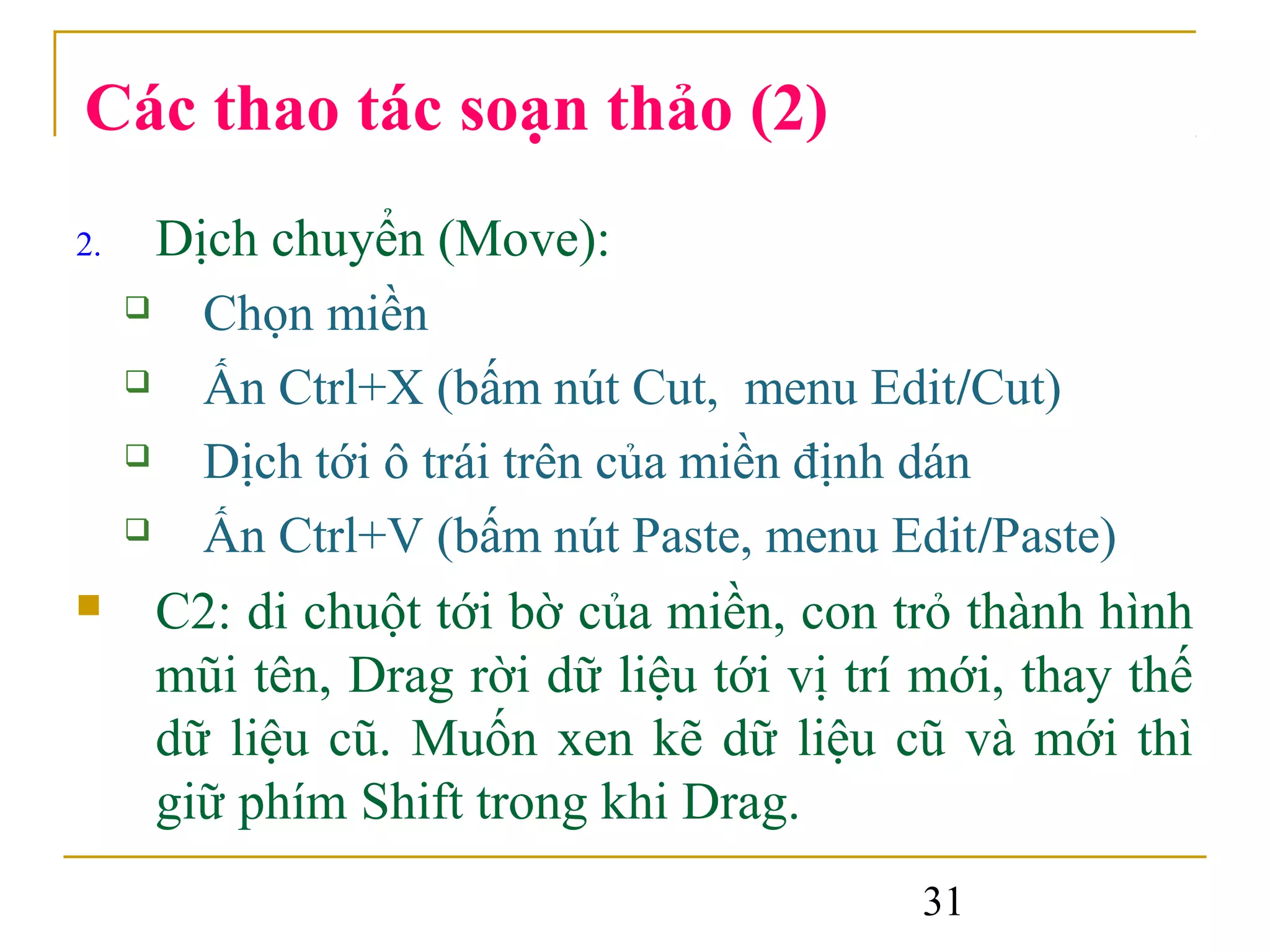 Các thao tác soạn thảo (2)
2.     Dịch chuyển (Move):
        Chọn miền
        Ấn Ctrl+X (bấm nút Cut, menu Edit/Cut)
        Dịch tới ô trái trên của miền định dán
        Ấn Ctrl+V (bấm nút Paste, menu Edit/Paste)
      C2: di chuột tới bờ của miền, con trỏ thành hình
       mũi tên, Drag rời dữ liệu tới vị trí mới, thay thế
       dữ liệu cũ. Muốn xen kẽ dữ liệu cũ và mới thì
       giữ phím Shift trong khi Drag.
                                           31
 