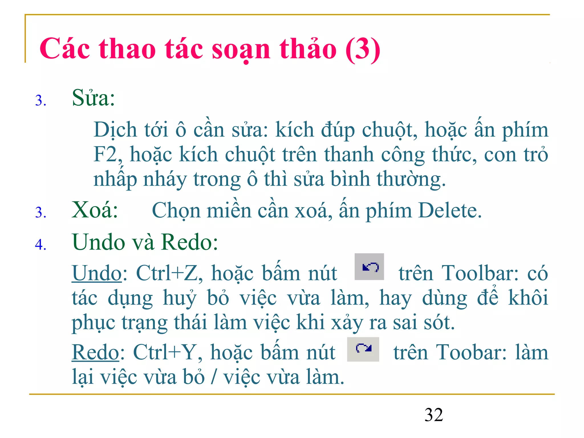 Các thao tác soạn thảo (3)
3.   Sửa:
      Dịch tới ô cần sửa: kích đúp chuột, hoặc ấn phím
      F2, hoặc kích chuột trên thanh công thức, con trỏ
      nhấp nháy trong ô thì sửa bình thường.
3.   Xoá: Chọn miền cần xoá, ấn phím Delete.
4.   Undo và Redo:
     Undo: Ctrl+Z, hoặc bấm nút           trên Toolbar: có
     tác dụng huỷ bỏ việc vừa làm, hay dùng để khôi
     phục trạng thái làm việc khi xảy ra sai sót.
     Redo: Ctrl+Y, hoặc bấm nút          trên Toobar: làm
     lại việc vừa bỏ / việc vừa làm.
                                            32
 