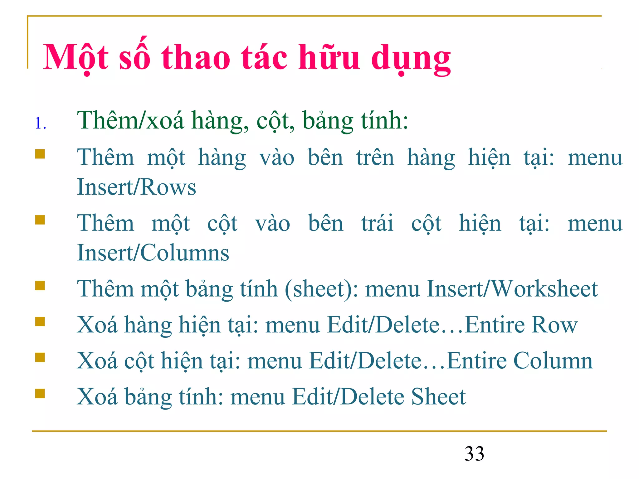 Một số thao tác hữu dụng
1.   Thêm/xoá hàng, cột, bảng tính:
    Thêm một hàng vào bên trên hàng hiện tại: menu
     Insert/Rows
    Thêm một cột vào bên trái cột hiện tại: menu
     Insert/Columns
    Thêm một bảng tính (sheet): menu Insert/Worksheet
    Xoá hàng hiện tại: menu Edit/Delete…Entire Row
    Xoá cột hiện tại: menu Edit/Delete…Entire Column
    Xoá bảng tính: menu Edit/Delete Sheet

                                       33
 